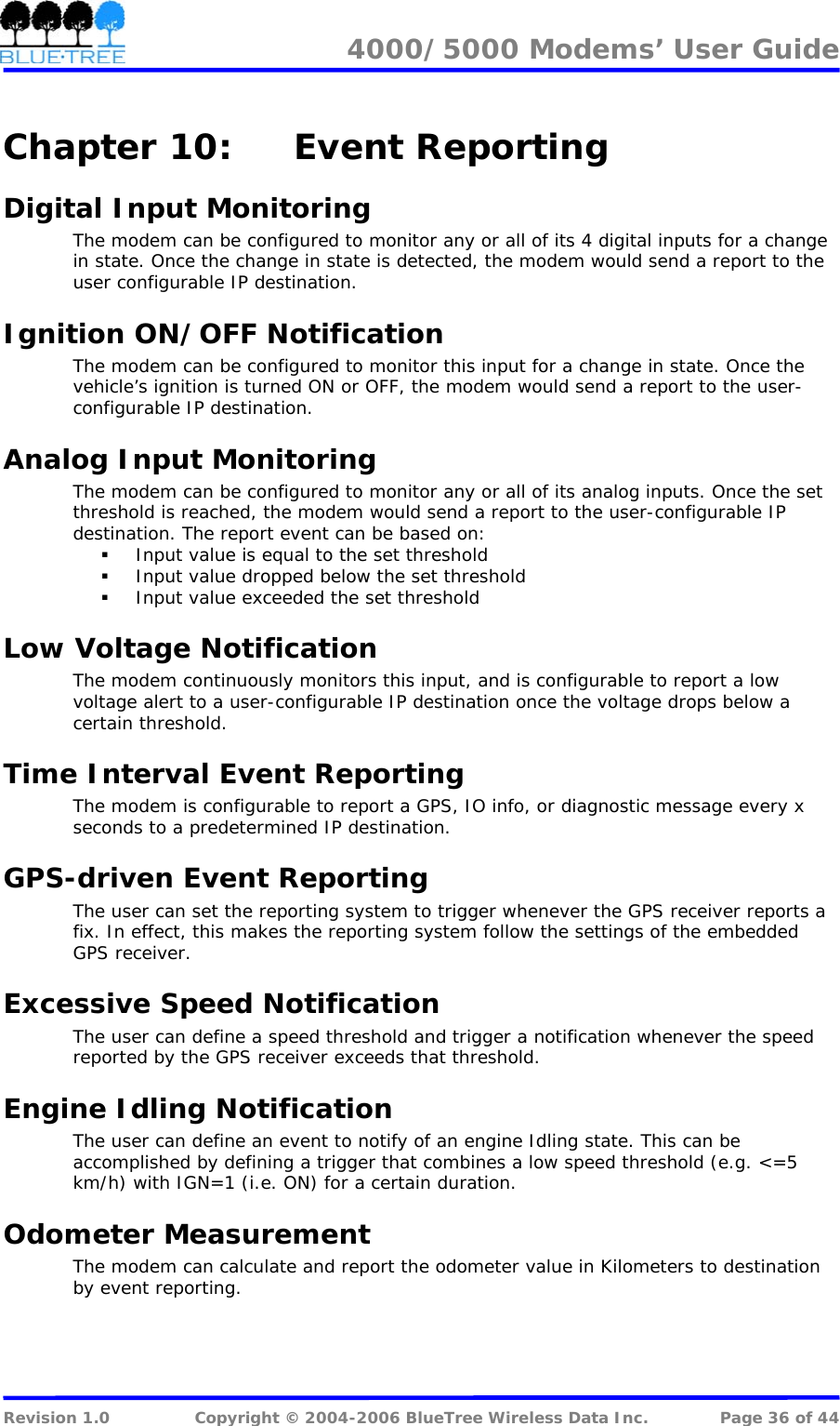 4000/5000 Modems&rsquo; User Guide   Chapter 10:  Event Reporting Digital Input Monitoring The modem can be configured to monitor any or all of its 4 digital inputs for a change in state. Once the change in state is detected, the modem would send a report to the user configurable IP destination. Ignition ON/OFF Notification The modem can be configured to monitor this input for a change in state. Once the vehicle&rsquo;s ignition is turned ON or OFF, the modem would send a report to the user-configurable IP destination. Analog Input Monitoring The modem can be configured to monitor any or all of its analog inputs. Once the set threshold is reached, the modem would send a report to the user-configurable IP destination. The report event can be based on:  Input value is equal to the set threshold  Input value dropped below the set threshold  Input value exceeded the set threshold Low Voltage Notification The modem continuously monitors this input, and is configurable to report a low voltage alert to a user-configurable IP destination once the voltage drops below a certain threshold. Time Interval Event Reporting The modem is configurable to report a GPS, IO info, or diagnostic message every x seconds to a predetermined IP destination. GPS-driven Event Reporting The user can set the reporting system to trigger whenever the GPS receiver reports a fix. In effect, this makes the reporting system follow the settings of the embedded GPS receiver. Excessive Speed Notification The user can define a speed threshold and trigger a notification whenever the speed reported by the GPS receiver exceeds that threshold. Engine Idling Notification The user can define an event to notify of an engine Idling state. This can be accomplished by defining a trigger that combines a low speed threshold (e.g. <=5 km/h) with IGN=1 (i.e. ON) for a certain duration. Odometer Measurement The modem can calculate and report the odometer value in Kilometers to destination by event reporting.  Revision 1.0  Copyright &copy; 2004-2006 BlueTree Wireless Data Inc.  Page 36 of 44 