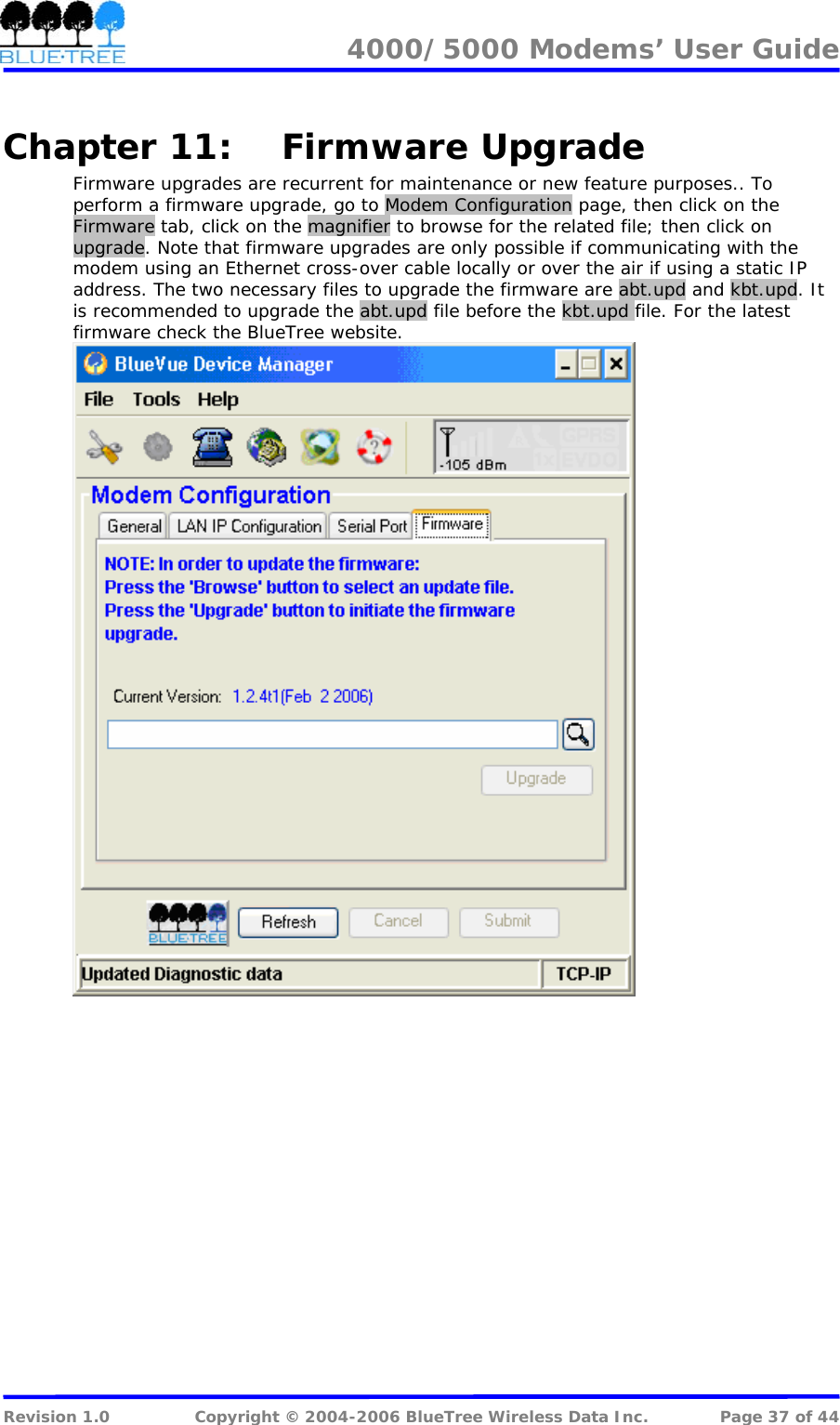 4000/5000 Modems&rsquo; User Guide   Chapter 11: Firmware Upgrade Firmware upgrades are recurrent for maintenance or new feature purposes.. To perform a firmware upgrade, go to Modem Configuration page, then click on the Firmware tab, click on the magnifier to browse for the related file; then click on upgrade. Note that firmware upgrades are only possible if communicating with the modem using an Ethernet cross-over cable locally or over the air if using a static IP address. The two necessary files to upgrade the firmware are abt.upd and kbt.upd. It is recommended to upgrade the abt.upd file before the kbt.upd file. For the latest firmware check the BlueTree website.    Revision 1.0  Copyright &copy; 2004-2006 BlueTree Wireless Data Inc.  Page 37 of 44 