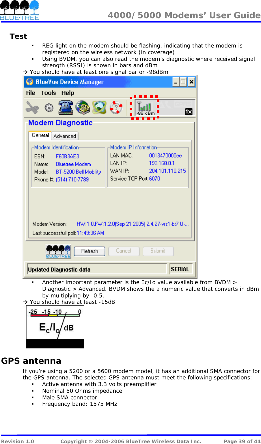 4000/5000 Modems&rsquo; User Guide   Test  REG light on the modem should be flashing, indicating that the modem is registered on the wireless network (in coverage)  Using BVDM, you can also read the modem&rsquo;s diagnostic where received signal strength (RSSI) is shown in bars and dBm &AElig; You should have at least one signal bar or -98dBm   Another important parameter is the Ec/Io value available from BVDM > Diagnostic > Advanced. BVDM shows the a numeric value that converts in dBm by multiplying by -0.5. &AElig; You should have at least -15dB  GPS antenna If you&rsquo;re using a 5200 or a 5600 modem model, it has an additional SMA connector for the GPS antenna. The selected GPS antenna must meet the following specifications:  Active antenna with 3.3 volts preamplifier  Nominal 50 Ohms impedance  Male SMA connector  Frequency band: 1575 MHz  Revision 1.0  Copyright &copy; 2004-2006 BlueTree Wireless Data Inc.  Page 39 of 44 