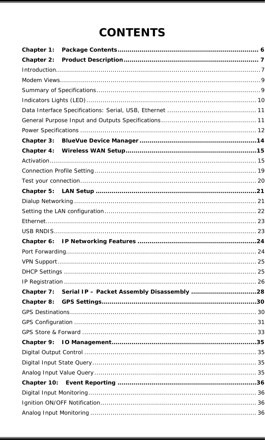  CONTENTS Chapter 1: Package Contents....................................................................... 6 Chapter 2: Product Description.................................................................... 7 Introduction.....................................................................................................7 Modem Views...................................................................................................9 Summary of Specifications.................................................................................9 Indicators Lights (LED).................................................................................... 10 Data Interface Specifications: Serial, USB, Ethernet ............................................ 11 General Purpose Input and Outputs Specifications............................................... 11 Power Specifications ....................................................................................... 12 Chapter 3: BlueVue Device Manager...........................................................14 Chapter 4: Wireless WAN Setup..................................................................15 Activation...................................................................................................... 15 Connection Profile Setting................................................................................ 19 Test your connection....................................................................................... 20 Chapter 5: LAN Setup .................................................................................21 Dialup Networking .......................................................................................... 21 Setting the LAN configuration........................................................................... 22 Ethernet........................................................................................................ 23 USB RNDIS.................................................................................................... 23 Chapter 6: IP Networking Features ............................................................24 Port Forwarding.............................................................................................. 24 VPN Support.................................................................................................. 25 DHCP Settings ............................................................................................... 25 IP Registration ............................................................................................... 26 Chapter 7: Serial IP &ndash; Packet Assembly Disassembly .................................28 Chapter 8: GPS Settings..............................................................................30 GPS Destinations............................................................................................ 30 GPS Configuration .......................................................................................... 31 GPS Store &amp; Forward ...................................................................................... 33 Chapter 9: IO Management.........................................................................35 Digital Output Control ..................................................................................... 35 Digital Input State Query................................................................................. 35 Analog Input Value Query................................................................................ 35 Chapter 10: Event Reporting ......................................................................36 Digital Input Monitoring................................................................................... 36 Ignition ON/OFF Notification............................................................................. 36 Analog Input Monitoring .................................................................................. 36  