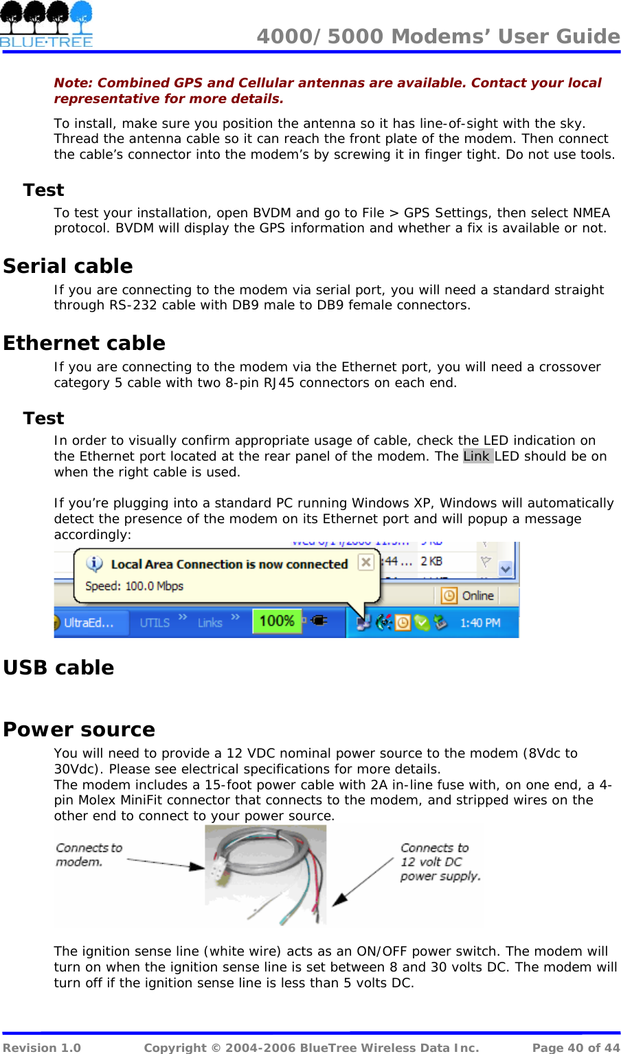 4000/5000 Modems&rsquo; User Guide   Note: Combined GPS and Cellular antennas are available. Contact your local representative for more details. To install, make sure you position the antenna so it has line-of-sight with the sky. Thread the antenna cable so it can reach the front plate of the modem. Then connect the cable&rsquo;s connector into the modem&rsquo;s by screwing it in finger tight. Do not use tools. Test To test your installation, open BVDM and go to File > GPS Settings, then select NMEA protocol. BVDM will display the GPS information and whether a fix is available or not. Serial cable If you are connecting to the modem via serial port, you will need a standard straight through RS-232 cable with DB9 male to DB9 female connectors. Ethernet cable If you are connecting to the modem via the Ethernet port, you will need a crossover category 5 cable with two 8-pin RJ45 connectors on each end. Test In order to visually confirm appropriate usage of cable, check the LED indication on the Ethernet port located at the rear panel of the modem. The Link LED should be on when the right cable is used.  If you&rsquo;re plugging into a standard PC running Windows XP, Windows will automatically detect the presence of the modem on its Ethernet port and will popup a message accordingly:  USB cable  Power source You will need to provide a 12 VDC nominal power source to the modem (8Vdc to 30Vdc). Please see electrical specifications for more details. The modem includes a 15-foot power cable with 2A in-line fuse with, on one end, a 4-pin Molex MiniFit connector that connects to the modem, and stripped wires on the other end to connect to your power source.   The ignition sense line (white wire) acts as an ON/OFF power switch. The modem will turn on when the ignition sense line is set between 8 and 30 volts DC. The modem will turn off if the ignition sense line is less than 5 volts DC.  Revision 1.0  Copyright &copy; 2004-2006 BlueTree Wireless Data Inc.  Page 40 of 44 