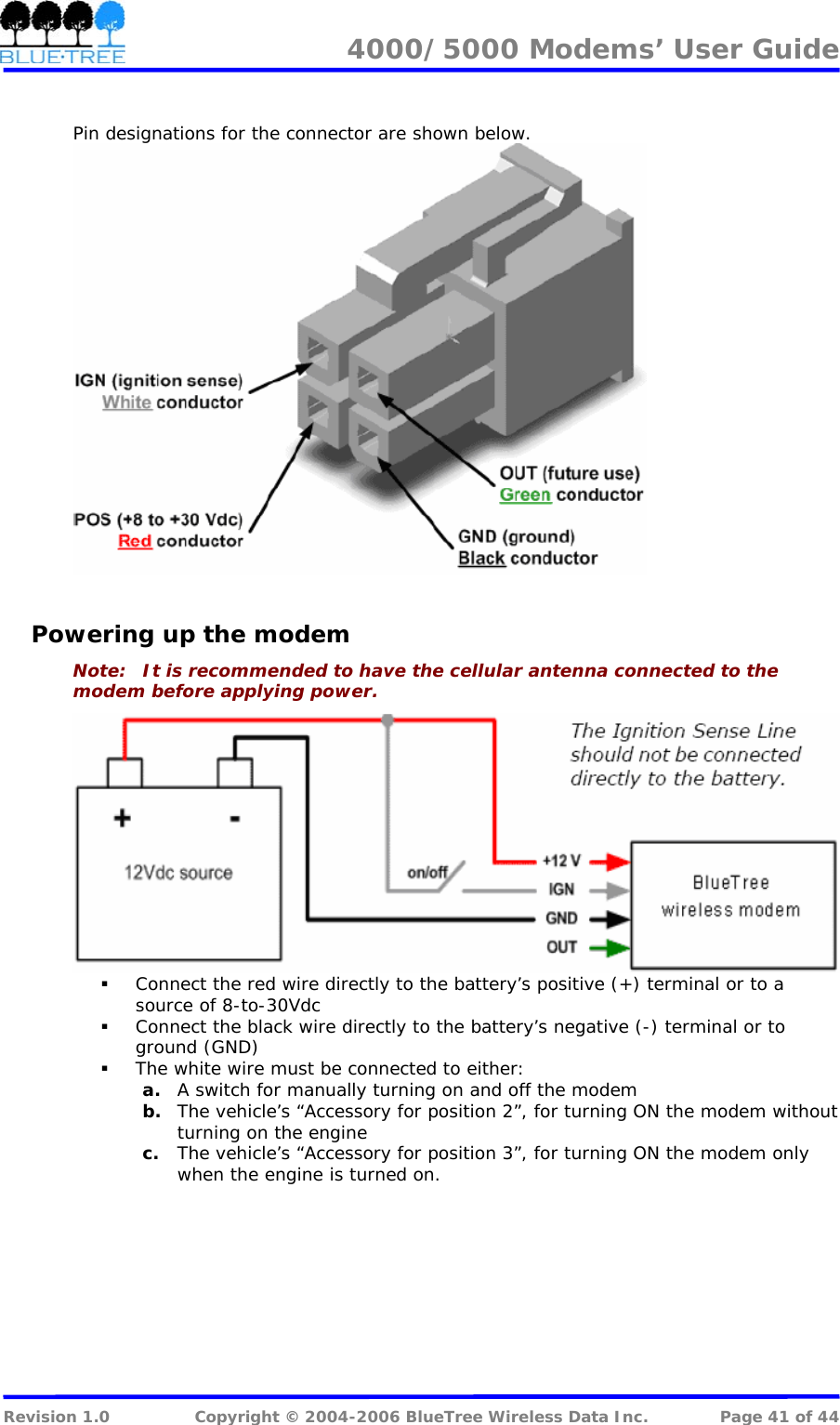 4000/5000 Modems&rsquo; User Guide    Pin designations for the connector are shown below.   Powering up the modem Note:   It is recommended to have the cellular antenna connected to the modem before applying power.   Connect the red wire directly to the battery&rsquo;s positive (+) terminal or to a source of 8-to-30Vdc  Connect the black wire directly to the battery&rsquo;s negative (-) terminal or to ground (GND)  The white wire must be connected to either: a. A switch for manually turning on and off the modem b. The vehicle&rsquo;s &ldquo;Accessory for position 2&rdquo;, for turning ON the modem without turning on the engine c. The vehicle&rsquo;s &ldquo;Accessory for position 3&rdquo;, for turning ON the modem only when the engine is turned on.  Revision 1.0  Copyright &copy; 2004-2006 BlueTree Wireless Data Inc.  Page 41 of 44 