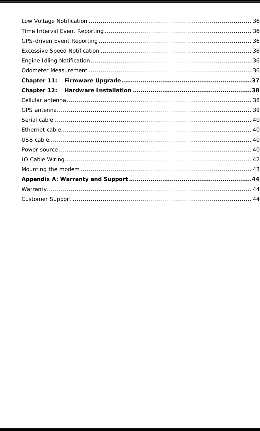  Low Voltage Notification .................................................................................. 36 Time Interval Event Reporting.......................................................................... 36 GPS-driven Event Reporting............................................................................. 36 Excessive Speed Notification ............................................................................ 36 Engine Idling Notification................................................................................. 36 Odometer Measurement .................................................................................. 36 Chapter 11: Firmware Upgrade...................................................................37 Chapter 12: Hardware Installation .............................................................38 Cellular antenna............................................................................................. 38 GPS antenna.................................................................................................. 39 Serial cable ................................................................................................... 40 Ethernet cable................................................................................................ 40 USB cable...................................................................................................... 40 Power source................................................................................................. 40 IO Cable Wiring.............................................................................................. 42 Mounting the modem...................................................................................... 43 Appendix A: Warranty and Support ...............................................................44 Warranty....................................................................................................... 44 Customer Support .......................................................................................... 44   