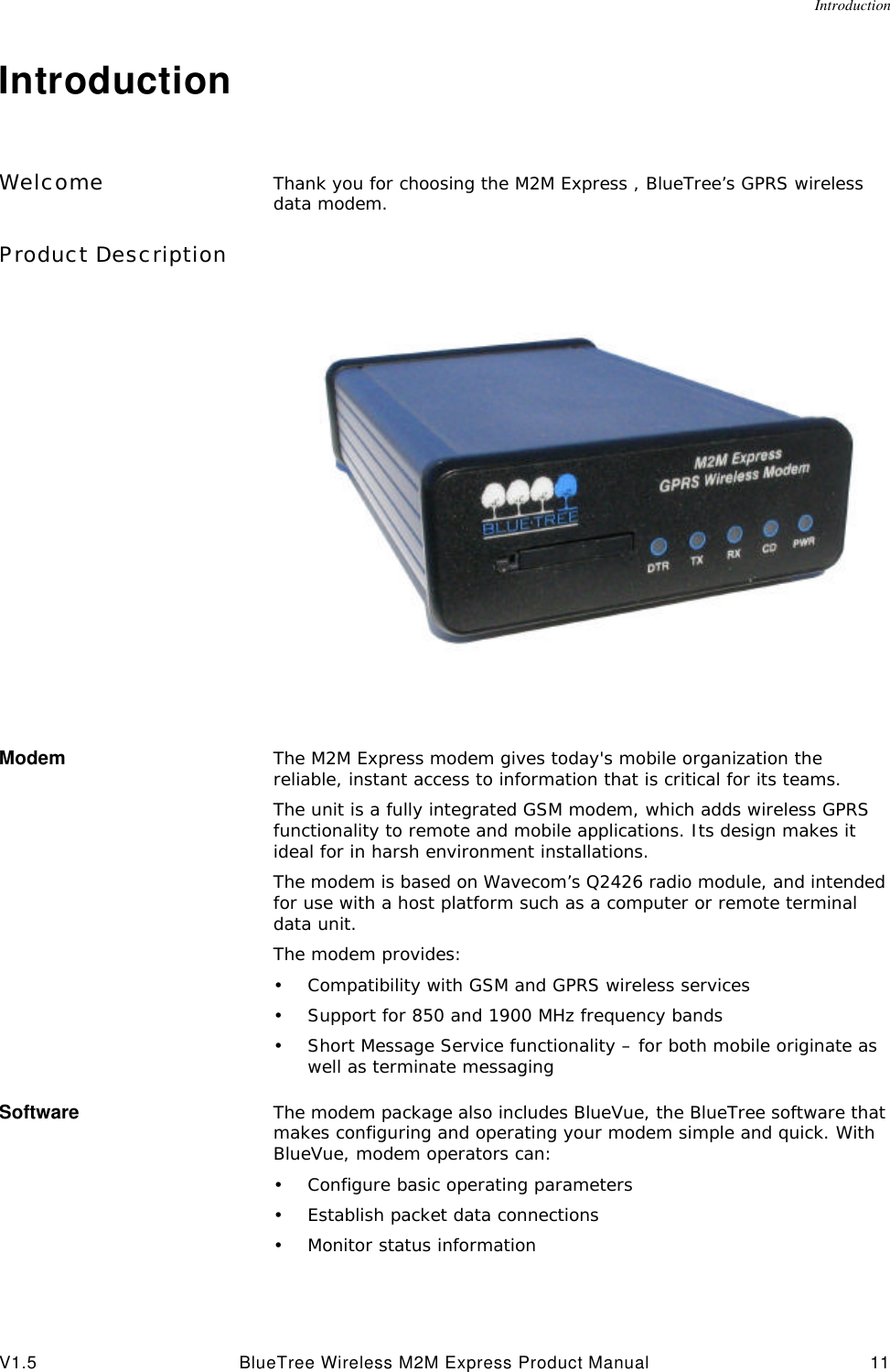 IntroductionV1.5 BlueTree Wireless M2M Express Product Manual 11IntroductionWelcome Thank you for choosing the M2M Express , BlueTree&rsquo;s GPRS wireless data modem. Product DescriptionModem The M2M Express modem gives today's mobile organization the reliable, instant access to information that is critical for its teams.The unit is a fully integrated GSM modem, which adds wireless GPRS functionality to remote and mobile applications. Its design makes it ideal for in harsh environment installations.The modem is based on Wavecom&rsquo;s Q2426 radio module, and intended for use with a host platform such as a computer or remote terminal data unit. The modem provides:&bull;Compatibility with GSM and GPRS wireless services&bull;Support for 850 and 1900 MHz frequency bands&bull;Short Message Service functionality &ndash; for both mobile originate as well as terminate messagingSoftware The modem package also includes BlueVue, the BlueTree software that makes configuring and operating your modem simple and quick. With BlueVue, modem operators can:&bull;Configure basic operating parameters&bull;Establish packet data connections&bull;Monitor status information