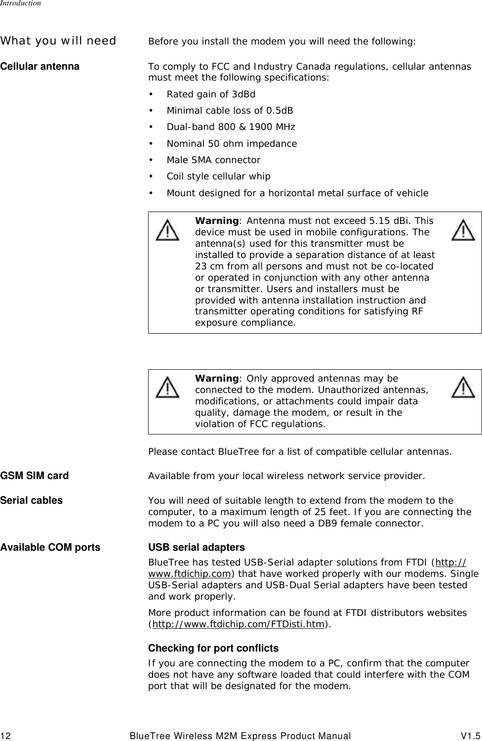 Introduction12 BlueTree Wireless M2M Express Product Manual V1.5What you will need Before you install the modem you will need the following:Cellular antenna To comply to FCC and Industry Canada regulations, cellular antennas must meet the following specifications:&bull;Rated gain of 3dBd&bull;Minimal cable loss of 0.5dB&bull;Dual-band 800 &amp; 1900 MHz&bull;Nominal 50 ohm impedance&bull;Male SMA connector&bull;Coil style cellular whip&bull;Mount designed for a horizontal metal surface of vehiclePlease contact BlueTree for a list of compatible cellular antennas.GSM SIM card Available from your local wireless network service provider.Serial cables You will need of suitable length to extend from the modem to the computer, to a maximum length of 25 feet. If you are connecting the modem to a PC you will also need a DB9 female connector.Available COM ports USB serial adaptersBlueTree has tested USB-Serial adapter solutions from FTDI (http://www.ftdichip.com) that have worked properly with our modems. Single USB-Serial adapters and USB-Dual Serial adapters have been tested and work properly. More product information can be found at FTDI distributors websites (http://www.ftdichip.com/FTDisti.htm).Checking for port conflictsIf you are connecting the modem to a PC, confirm that the computer does not have any software loaded that could interfere with the COM port that will be designated for the modem.Warning: Antenna must not exceed 5.15 dBi. This device must be used in mobile configurations. The antenna(s) used for this transmitter must be installed to provide a separation distance of at least 23 cm from all persons and must not be co-located or operated in conjunction with any other antenna or transmitter. Users and installers must be provided with antenna installation instruction and transmitter operating conditions for satisfying RF exposure compliance.Warning: Only approved antennas may be connected to the modem. Unauthorized antennas, modifications, or attachments could impair data quality, damage the modem, or result in the violation of FCC regulations.