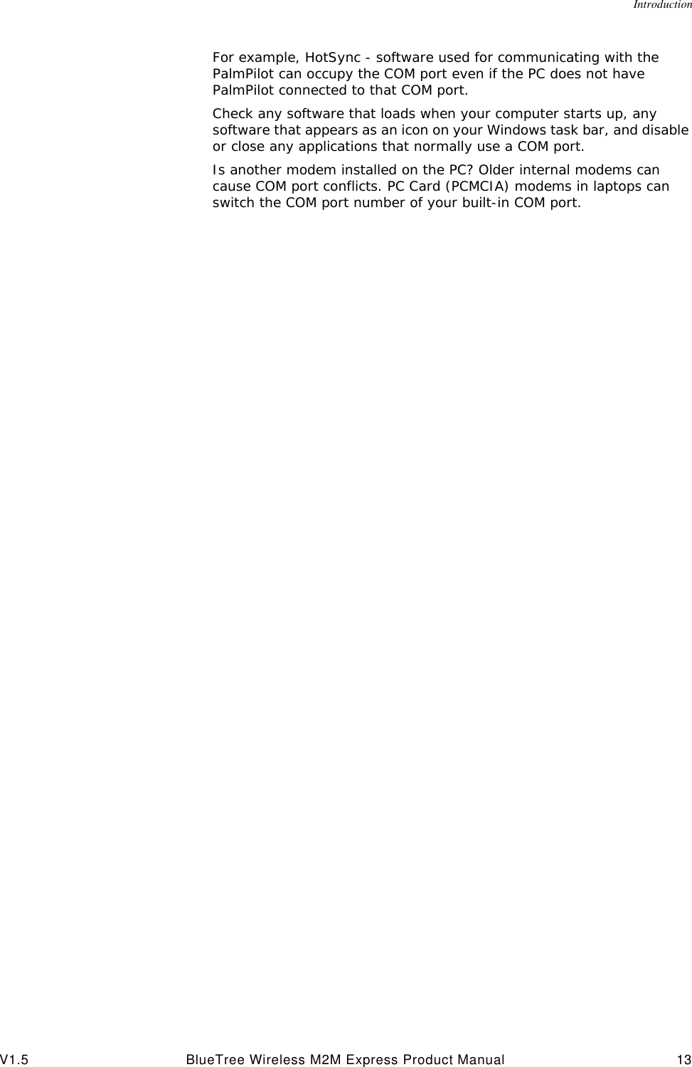 IntroductionV1.5 BlueTree Wireless M2M Express Product Manual 13For example, HotSync - software used for communicating with the PalmPilot can occupy the COM port even if the PC does not have PalmPilot connected to that COM port.Check any software that loads when your computer starts up, any software that appears as an icon on your Windows task bar, and disable or close any applications that normally use a COM port.Is another modem installed on the PC? Older internal modems can cause COM port conflicts. PC Card (PCMCIA) modems in laptops can switch the COM port number of your built-in COM port.