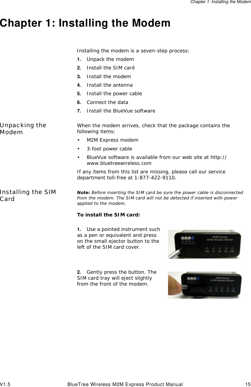 Chapter 1: Installing the ModemV1.5 BlueTree Wireless M2M Express Product Manual 15Chapter 1: Installing the ModemInstalling the modem is a seven-step process:1. Unpack the modem2. Install the SIM card3. Install the modem4. Install the antenna5. Install the power cable6. Connect the data 7. Install the BlueVue softwareUnpacking the Modem When the modem arrives, check that the package contains the following items:&bull;M2M Express modem&bull;3-foot power cable&bull;BlueVue software is available from our web site at http://www.bluetreewireless.comIf any items from this list are missing, please call our service department toll-free at 1-877-422-9110.Installing the SIM Card Note: Before inserting the SIM card be sure the power cable is disconnected from the modem. The SIM card will not be detected if inserted with power applied to the modem.To install the SIM card:.1. Use a pointed instrument such as a pen or equivalent and press on the small ejector button to the left of the SIM card cover.2. Gently press the button. The SIM card tray will eject slightly from the front of the modem.