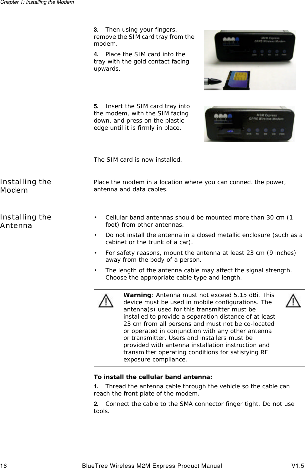Chapter 1: Installing the Modem16 BlueTree Wireless M2M Express Product Manual V1.5Installing the Modem Place the modem in a location where you can connect the power, antenna and data cables.Installing the Antenna &bull;Cellular band antennas should be mounted more than 30 cm (1 foot) from other antennas.&bull;Do not install the antenna in a closed metallic enclosure (such as a cabinet or the trunk of a car).&bull;For safety reasons, mount the antenna at least 23 cm (9 inches) away from the body of a person.&bull;The length of the antenna cable may affect the signal strength. Choose the appropriate cable type and length.To install the cellular band antenna:1. Thread the antenna cable through the vehicle so the cable can reach the front plate of the modem. 2. Connect the cable to the SMA connector finger tight. Do not use tools.3. Then using your fingers, remove the SIM card tray from the modem. 4. Place the SIM card into the tray with the gold contact facing upwards.5. Insert the SIM card tray into the modem, with the SIM facing down, and press on the plastic edge until it is firmly in place.The SIM card is now installed.Warning: Antenna must not exceed 5.15 dBi. This device must be used in mobile configurations. The antenna(s) used for this transmitter must be installed to provide a separation distance of at least 23 cm from all persons and must not be co-located or operated in conjunction with any other antenna or transmitter. Users and installers must be provided with antenna installation instruction and transmitter operating conditions for satisfying RF exposure compliance.