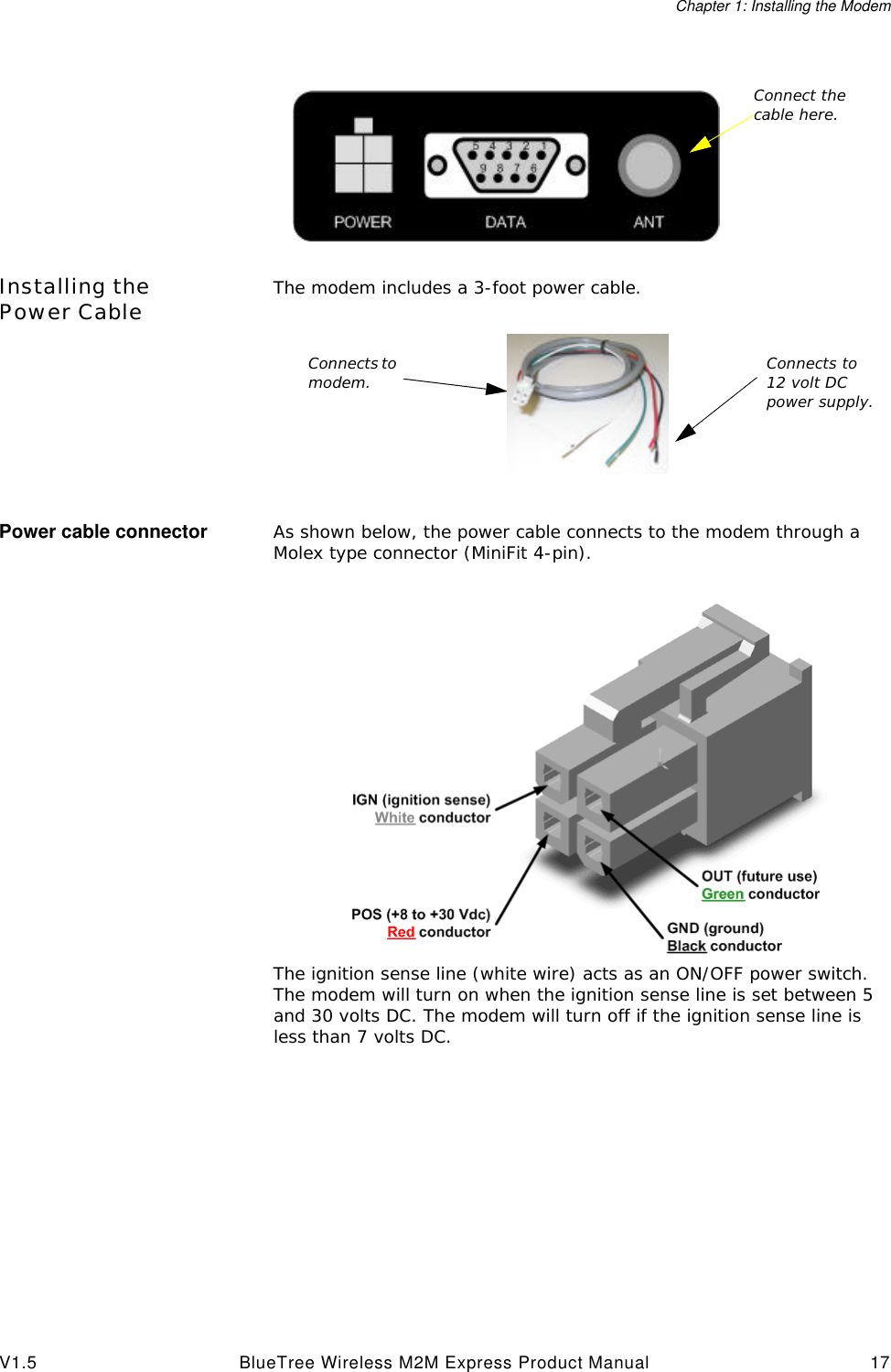Chapter 1: Installing the ModemV1.5 BlueTree Wireless M2M Express Product Manual 17Installing the Power Cable The modem includes a 3-foot power cable.Power cable connector As shown below, the power cable connects to the modem through a Molex type connector (MiniFit 4-pin).The ignition sense line (white wire) acts as an ON/OFF power switch. The modem will turn on when the ignition sense line is set between 5 and 30 volts DC. The modem will turn off if the ignition sense line is less than 7 volts DC.Connect the cable here.Connects to modem. Connects to 12 volt DC power supply.