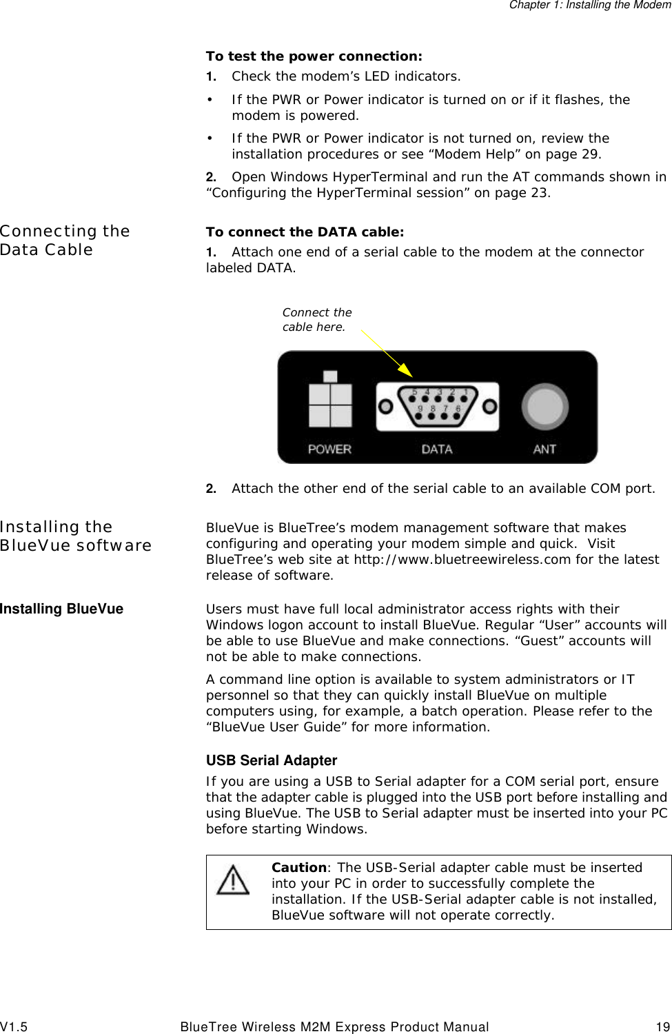 Chapter 1: Installing the ModemV1.5 BlueTree Wireless M2M Express Product Manual 19To test the power connection:1. Check the modem&rsquo;s LED indicators.&bull;If the PWR or Power indicator is turned on or if it flashes, the modem is powered.&bull;If the PWR or Power indicator is not turned on, review the installation procedures or see &ldquo;Modem Help&rdquo; on page29.2. Open Windows HyperTerminal and run the AT commands shown in &ldquo;Configuring the HyperTerminal session&rdquo; on page23.Connecting the Data Cable To connect the DATA cable:1. Attach one end of a serial cable to the modem at the connector labeled DATA.2. Attach the other end of the serial cable to an available COM port.Installing the BlueVue software BlueVue is BlueTree&rsquo;s modem management software that makes configuring and operating your modem simple and quick.  Visit BlueTree&rsquo;s web site at http://www.bluetreewireless.com for the latest release of software.Installing BlueVue Users must have full local administrator access rights with their Windows logon account to install BlueVue. Regular &ldquo;User&rdquo; accounts will be able to use BlueVue and make connections. &ldquo;Guest&rdquo; accounts will not be able to make connections.A command line option is available to system administrators or IT personnel so that they can quickly install BlueVue on multiple computers using, for example, a batch operation. Please refer to the &ldquo;BlueVue User Guide&rdquo; for more information.USB Serial AdapterIf you are using a USB to Serial adapter for a COM serial port, ensure that the adapter cable is plugged into the USB port before installing and using BlueVue. The USB to Serial adapter must be inserted into your PC before starting Windows.Connect the cable here.Caution: The USB-Serial adapter cable must be inserted into your PC in order to successfully complete the installation. If the USB-Serial adapter cable is not installed, BlueVue software will not operate correctly. 