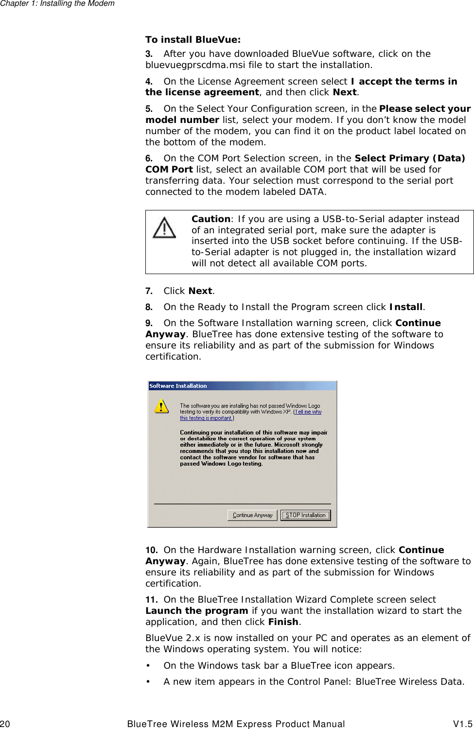 Chapter 1: Installing the Modem20 BlueTree Wireless M2M Express Product Manual V1.5To install BlueVue:3. After you have downloaded BlueVue software, click on the bluevuegprscdma.msi file to start the installation.4. On the License Agreement screen select I accept the terms in the license agreement, and then click Next.5. On the Select Your Configuration screen, in the Please select your model number list, select your modem. If you don&rsquo;t know the model number of the modem, you can find it on the product label located on the bottom of the modem.6. On the COM Port Selection screen, in the Select Primary (Data) COM Port list, select an available COM port that will be used for transferring data. Your selection must correspond to the serial port connected to the modem labeled DATA.7. Click Next.8. On the Ready to Install the Program screen click Install.9. On the Software Installation warning screen, click Continue Anyway. BlueTree has done extensive testing of the software to ensure its reliability and as part of the submission for Windows certification.10. On the Hardware Installation warning screen, click Continue Anyway. Again, BlueTree has done extensive testing of the software to ensure its reliability and as part of the submission for Windows certification.11. On the BlueTree Installation Wizard Complete screen select Launch the program if you want the installation wizard to start the application, and then click Finish.BlueVue 2.x is now installed on your PC and operates as an element of the Windows operating system. You will notice:&bull;On the Windows task bar a BlueTree icon appears.&bull;A new item appears in the Control Panel: BlueTree Wireless Data.Caution: If you are using a USB-to-Serial adapter instead of an integrated serial port, make sure the adapter is inserted into the USB socket before continuing. If the USB-to-Serial adapter is not plugged in, the installation wizard will not detect all available COM ports.