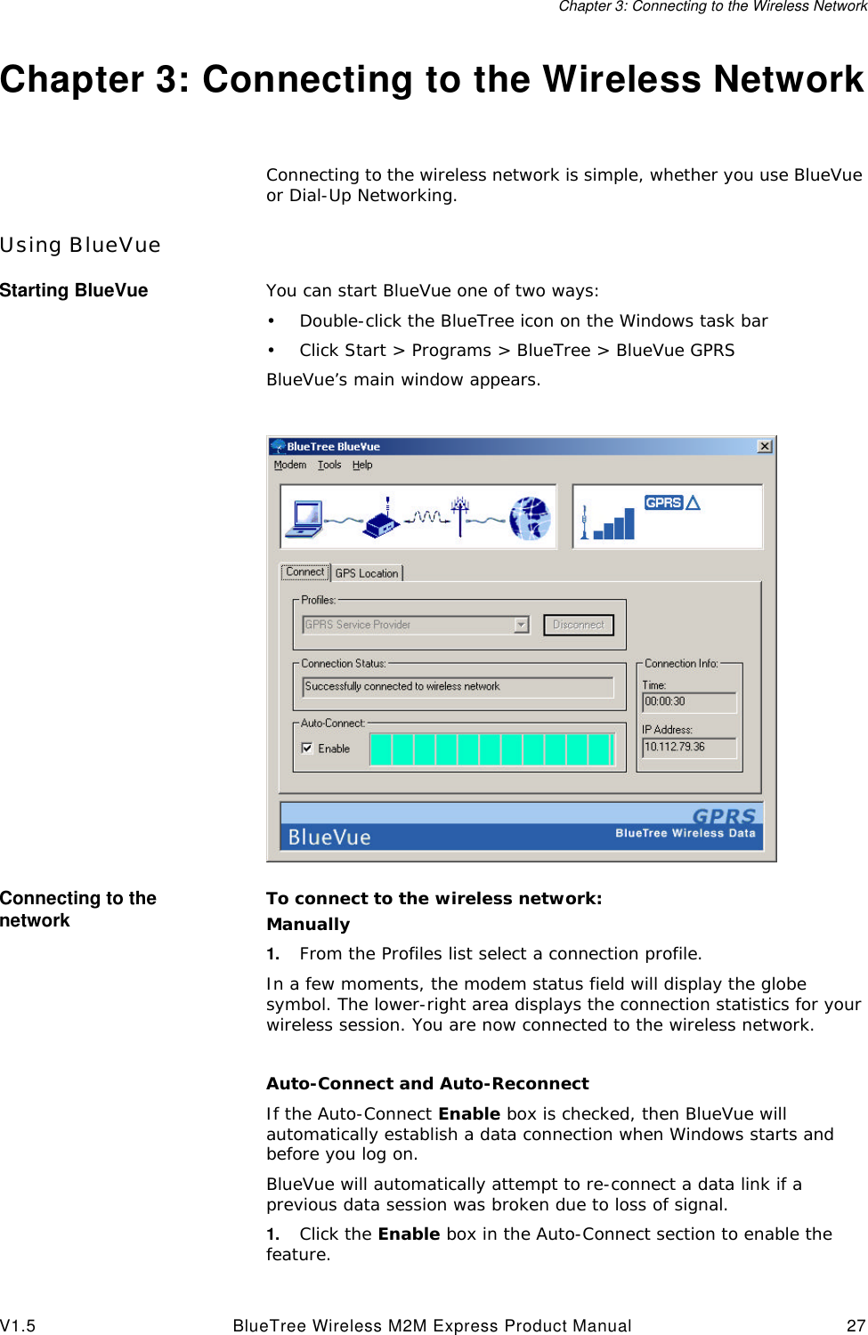 Chapter 3: Connecting to the Wireless NetworkV1.5 BlueTree Wireless M2M Express Product Manual 27Chapter 3: Connecting to the Wireless NetworkConnecting to the wireless network is simple, whether you use BlueVue or Dial-Up Networking.Using BlueVueStarting BlueVue You can start BlueVue one of two ways:&bull;Double-click the BlueTree icon on the Windows task bar&bull;Click Start > Programs > BlueTree > BlueVue GPRSBlueVue&rsquo;s main window appears.Connecting to the network To connect to the wireless network:Manually1. From the Profiles list select a connection profile.In a few moments, the modem status field will display the globe symbol. The lower-right area displays the connection statistics for your wireless session. You are now connected to the wireless network.Auto-Connect and Auto-ReconnectIf the Auto-Connect Enable box is checked, then BlueVue will automatically establish a data connection when Windows starts and before you log on.BlueVue will automatically attempt to re-connect a data link if a previous data session was broken due to loss of signal.1. Click the Enable box in the Auto-Connect section to enable the feature.