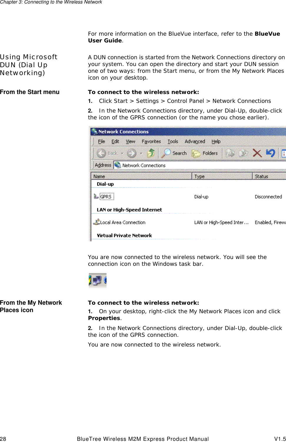 Chapter 3: Connecting to the Wireless Network28 BlueTree Wireless M2M Express Product Manual V1.5For more information on the BlueVue interface, refer to the BlueVue User Guide.Using Microsoft DUN (Dial Up Networking)A DUN connection is started from the Network Connections directory on your system. You can open the directory and start your DUN session one of two ways: from the Start menu, or from the My Network Places icon on your desktop.From the Start menu To connect to the wireless network:1. Click Start > Settings > Control Panel > Network Connections2. In the Network Connections directory, under Dial-Up, double-click the icon of the GPRS connection (or the name you chose earlier).You are now connected to the wireless network. You will see the connection icon on the Windows task bar.From the My Network Places icon To connect to the wireless network:1. On your desktop, right-click the My Network Places icon and click Properties.2. In the Network Connections directory, under Dial-Up, double-click the icon of the GPRS connection.You are now connected to the wireless network. 