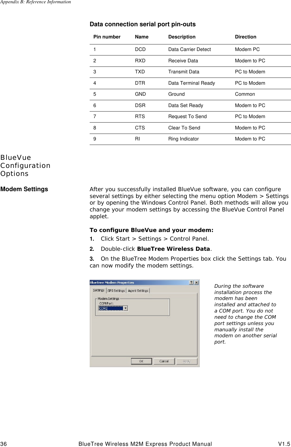 Appendix B: Reference Information36 BlueTree Wireless M2M Express Product Manual V1.5Data connection serial port pin-outsBlueVue Configuration OptionsModem Settings After you successfully installed BlueVue software, you can configure several settings by either selecting the menu option Modem > Settings or by opening the Windows Control Panel. Both methods will allow you change your modem settings by accessing the BlueVue Control Panel applet.To configure BlueVue and your modem:1. Click Start > Settings > Control Panel. 2. Double-click BlueTree Wireless Data.3. On the BlueTree Modem Properties box click the Settings tab. You can now modify the modem settings.Pin number Name Description Direction1DCD Data Carrier Detect Modem PC2RXD Receive Data Modem to PC3TXD Transmit Data PC to Modem4DTR Data Terminal Ready PC to Modem5GND Ground Common6DSR Data Set Ready Modem to PC7RTS Request To Send PC to Modem8CTS Clear To Send Modem to PC9RI Ring Indicator Modem to PCDuring the software installation process the modem has been installed and attached to a COM port. You do not need to change the COM port settings unless you manually install the modem on another serial port.