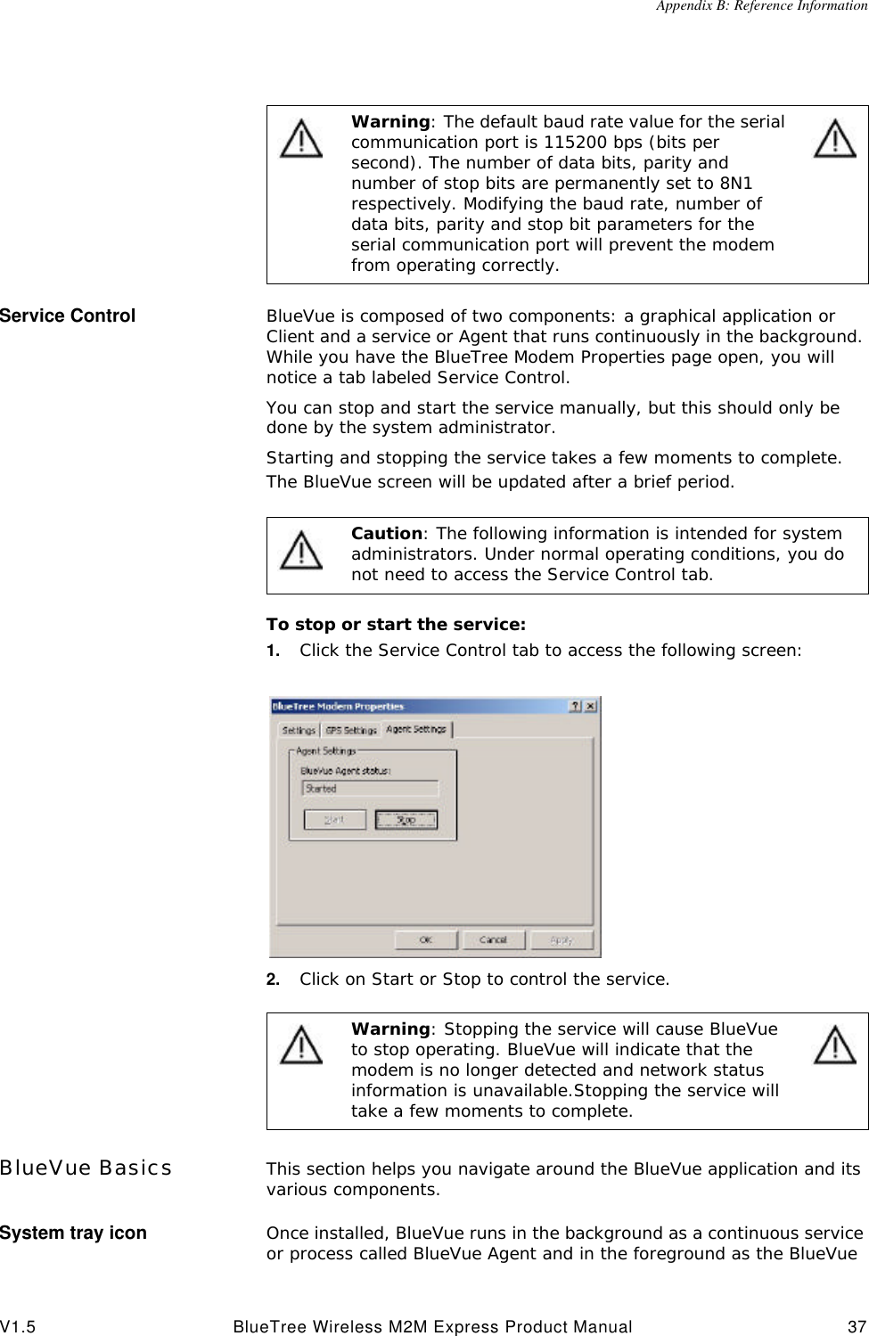 Appendix B: Reference InformationV1.5 BlueTree Wireless M2M Express Product Manual 37Service Control BlueVue is composed of two components: a graphical application or Client and a service or Agent that runs continuously in the background. While you have the BlueTree Modem Properties page open, you will notice a tab labeled Service Control. You can stop and start the service manually, but this should only be done by the system administrator. Starting and stopping the service takes a few moments to complete. The BlueVue screen will be updated after a brief period.To stop or start the service:1. Click the Service Control tab to access the following screen:2. Click on Start or Stop to control the service.BlueVue Basics This section helps you navigate around the BlueVue application and its various components. System tray icon Once installed, BlueVue runs in the background as a continuous service or process called BlueVue Agent and in the foreground as the BlueVue Warning: The default baud rate value for the serial communication port is 115200 bps (bits per second). The number of data bits, parity and number of stop bits are permanently set to 8N1 respectively. Modifying the baud rate, number of data bits, parity and stop bit parameters for the serial communication port will prevent the modem from operating correctly. Caution: The following information is intended for system administrators. Under normal operating conditions, you do not need to access the Service Control tab.Warning: Stopping the service will cause BlueVue to stop operating. BlueVue will indicate that the modem is no longer detected and network status information is unavailable.Stopping the service will take a few moments to complete.