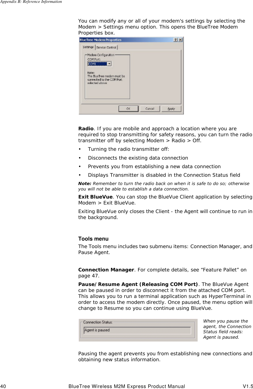 Appendix B: Reference Information40 BlueTree Wireless M2M Express Product Manual V1.5You can modify any or all of your modem's settings by selecting the Modem > Settings menu option. This opens the BlueTree Modem Properties box.Radio. If you are mobile and approach a location where you are required to stop transmitting for safety reasons, you can turn the radio transmitter off by selecting Modem > Radio > Off.&bull;Turning the radio transmitter off:&bull;Disconnects the existing data connection&bull;Prevents you from establishing a new data connection&bull;Displays Transmitter is disabled in the Connection Status fieldNote: Remember to turn the radio back on when it is safe to do so; otherwise you will not be able to establish a data connection.Exit BlueVue. You can stop the BlueVue Client application by selecting Modem > Exit BlueVue. Exiting BlueVue only closes the Client - the Agent will continue to run in the background.Tools menuThe Tools menu includes two submenu items: Connection Manager, and Pause Agent.Connection Manager. For complete details, see &ldquo;Feature Pallet&rdquo; on page47.Pause/Resume Agent (Releasing COM Port). The BlueVue Agent can be paused in order to disconnect it from the attached COM port. This allows you to run a terminal application such as HyperTerminal in order to access the modem directly. Once paused, the menu option will change to Resume so you can continue using BlueVue. Pausing the agent prevents you from establishing new connections and obtaining new status information.When you pause the agent, the Connection Status field reads: Agent is paused.