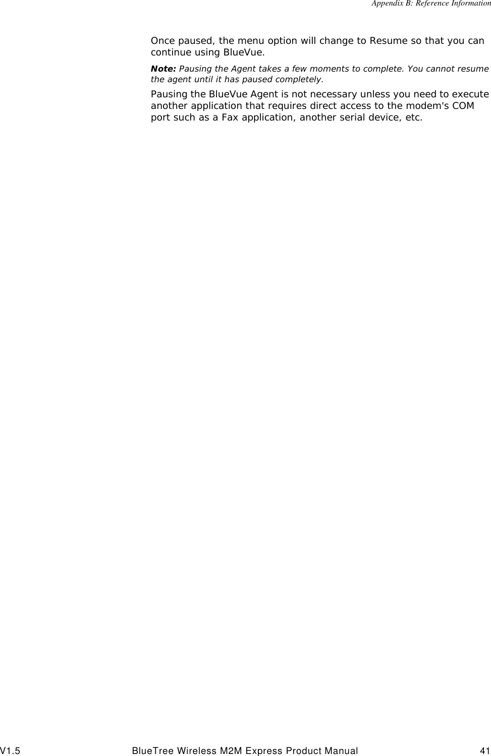 Appendix B: Reference InformationV1.5 BlueTree Wireless M2M Express Product Manual 41Once paused, the menu option will change to Resume so that you can continue using BlueVue.Note: Pausing the Agent takes a few moments to complete. You cannot resume the agent until it has paused completely.Pausing the BlueVue Agent is not necessary unless you need to execute another application that requires direct access to the modem's COM port such as a Fax application, another serial device, etc.