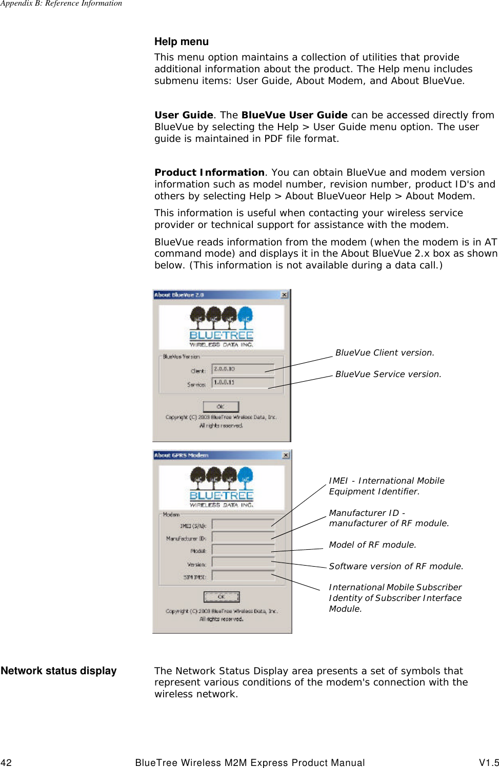 Appendix B: Reference Information42 BlueTree Wireless M2M Express Product Manual V1.5Help menuThis menu option maintains a collection of utilities that provide additional information about the product. The Help menu includes submenu items: User Guide, About Modem, and About BlueVue.User Guide. The BlueVue User Guide can be accessed directly from BlueVue by selecting the Help > User Guide menu option. The user guide is maintained in PDF file format. Product Information. You can obtain BlueVue and modem version information such as model number, revision number, product ID's and others by selecting Help > About BlueVueor Help > About Modem.This information is useful when contacting your wireless service provider or technical support for assistance with the modem.BlueVue reads information from the modem (when the modem is in AT command mode) and displays it in the About BlueVue 2.x box as shown below. (This information is not available during a data call.)Network status display The Network Status Display area presents a set of symbols that represent various conditions of the modem's connection with the wireless network.BlueVue Client version.BlueVue Service version.IMEI - International Mobile Equipment Identifier.Manufacturer ID - manufacturer of RF module.Model of RF module.Software version of RF module.International Mobile Subscriber Identity of Subscriber Interface Module.