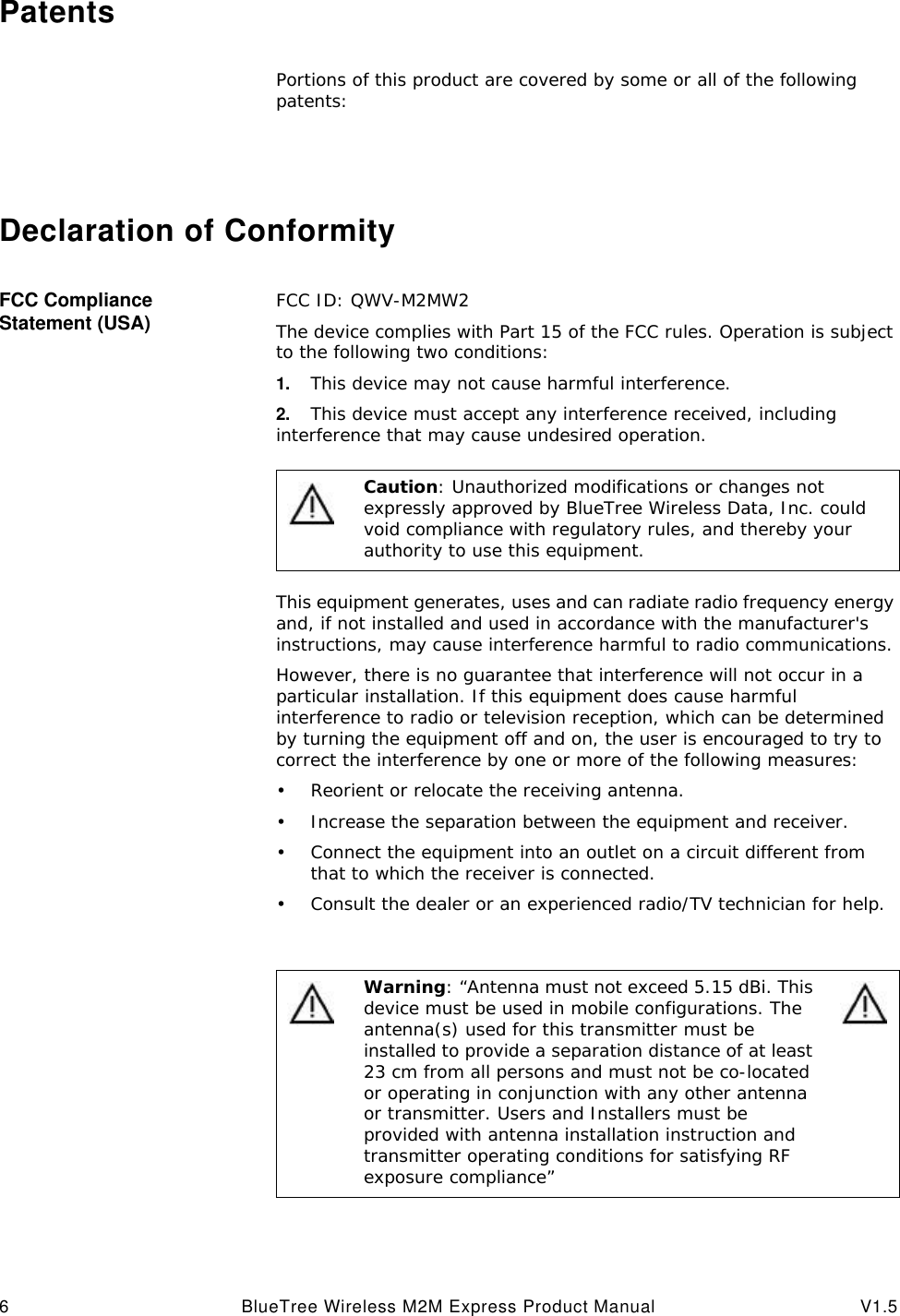 6BlueTree Wireless M2M Express Product Manual V1.5PatentsPortions of this product are covered by some or all of the following patents:Declaration of ConformityFCC Compliance Statement (USA) FCC ID: QWV-M2MW2The device complies with Part 15 of the FCC rules. Operation is subject to the following two conditions:1. This device may not cause harmful interference.2. This device must accept any interference received, including interference that may cause undesired operation.This equipment generates, uses and can radiate radio frequency energy and, if not installed and used in accordance with the manufacturer's instructions, may cause interference harmful to radio communications.However, there is no guarantee that interference will not occur in a particular installation. If this equipment does cause harmful interference to radio or television reception, which can be determined by turning the equipment off and on, the user is encouraged to try to correct the interference by one or more of the following measures:&bull;Reorient or relocate the receiving antenna.&bull;Increase the separation between the equipment and receiver.&bull;Connect the equipment into an outlet on a circuit different from that to which the receiver is connected.&bull;Consult the dealer or an experienced radio/TV technician for help.Caution: Unauthorized modifications or changes not expressly approved by BlueTree Wireless Data, Inc. could void compliance with regulatory rules, and thereby your authority to use this equipment.Warning: &ldquo;Antenna must not exceed 5.15 dBi. This device must be used in mobile configurations. The antenna(s) used for this transmitter must be installed to provide a separation distance of at least 23 cm from all persons and must not be co-located or operating in conjunction with any other antenna or transmitter. Users and Installers must be provided with antenna installation instruction and transmitter operating conditions for satisfying RF exposure compliance&rdquo;