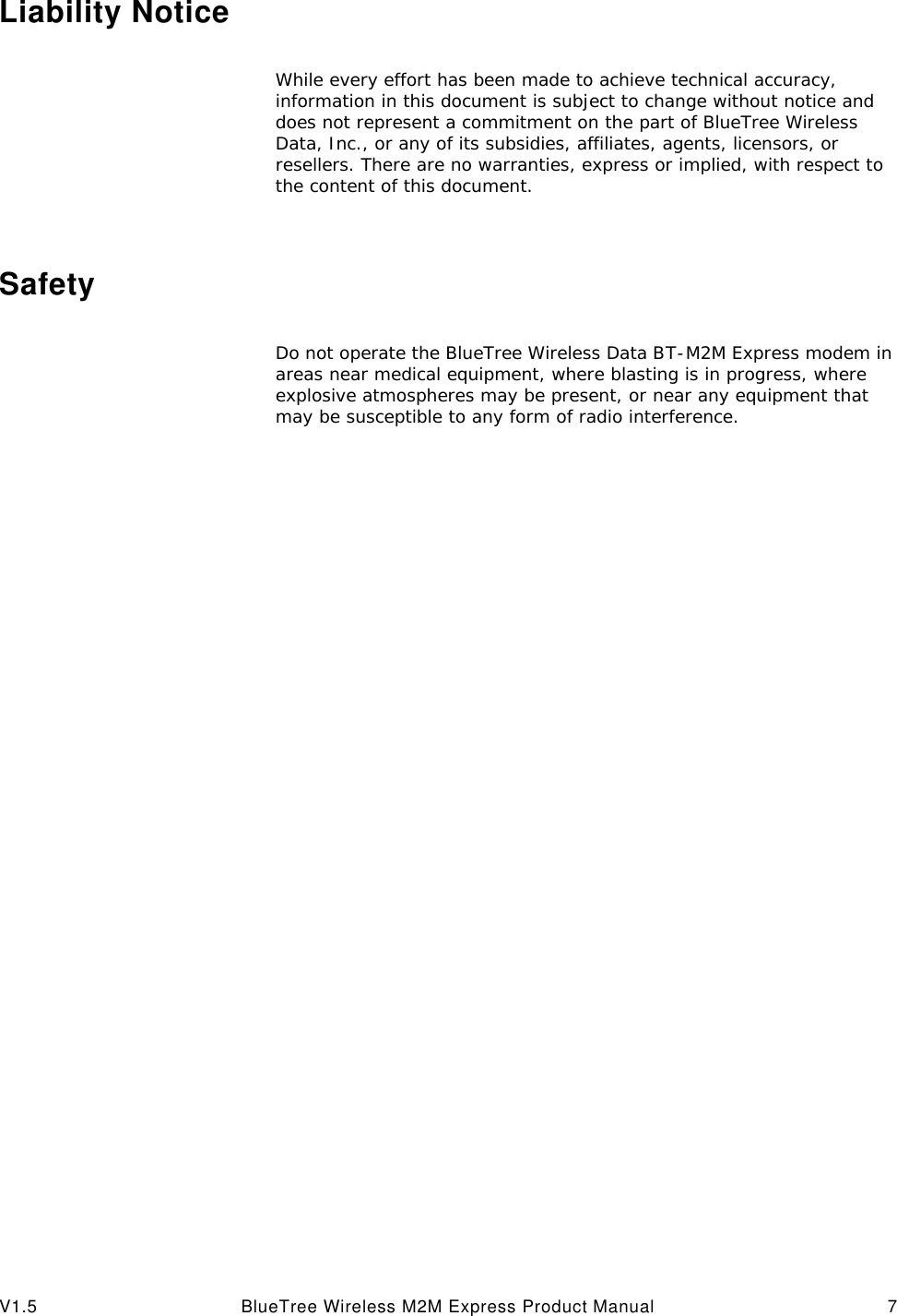 V1.5 BlueTree Wireless M2M Express Product Manual 7Liability NoticeWhile every effort has been made to achieve technical accuracy, information in this document is subject to change without notice and does not represent a commitment on the part of BlueTree Wireless Data, Inc., or any of its subsidies, affiliates, agents, licensors, or resellers. There are no warranties, express or implied, with respect to the content of this document.SafetyDo not operate the BlueTree Wireless Data BT-M2M Express modem in areas near medical equipment, where blasting is in progress, where explosive atmospheres may be present, or near any equipment that may be susceptible to any form of radio interference. 