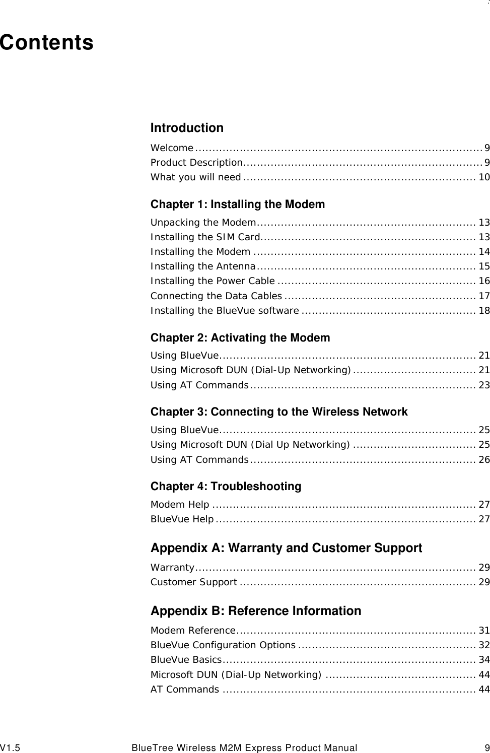 : V1.5 BlueTree Wireless M2M Express Product Manual 9ContentsIntroductionWelcome....................................................................................9Product Description......................................................................9What you will need .................................................................... 10Chapter 1: Installing the ModemUnpacking the Modem................................................................ 13Installing the SIM Card............................................................... 13Installing the Modem ................................................................. 14Installing the Antenna................................................................ 15Installing the Power Cable .......................................................... 16Connecting the Data Cables ........................................................ 17Installing the BlueVue software ................................................... 18Chapter 2: Activating the ModemUsing BlueVue........................................................................... 21Using Microsoft DUN (Dial-Up Networking).................................... 21Using AT Commands.................................................................. 23Chapter 3: Connecting to the Wireless NetworkUsing BlueVue........................................................................... 25Using Microsoft DUN (Dial Up Networking) .................................... 25Using AT Commands.................................................................. 26Chapter 4: TroubleshootingModem Help ............................................................................. 27BlueVue Help ............................................................................ 27Appendix A: Warranty and Customer SupportWarranty.................................................................................. 29Customer Support ..................................................................... 29Appendix B: Reference InformationModem Reference...................................................................... 31BlueVue Configuration Options .................................................... 32BlueVue Basics.......................................................................... 34Microsoft DUN (Dial-Up Networking) ............................................ 44AT Commands .......................................................................... 44