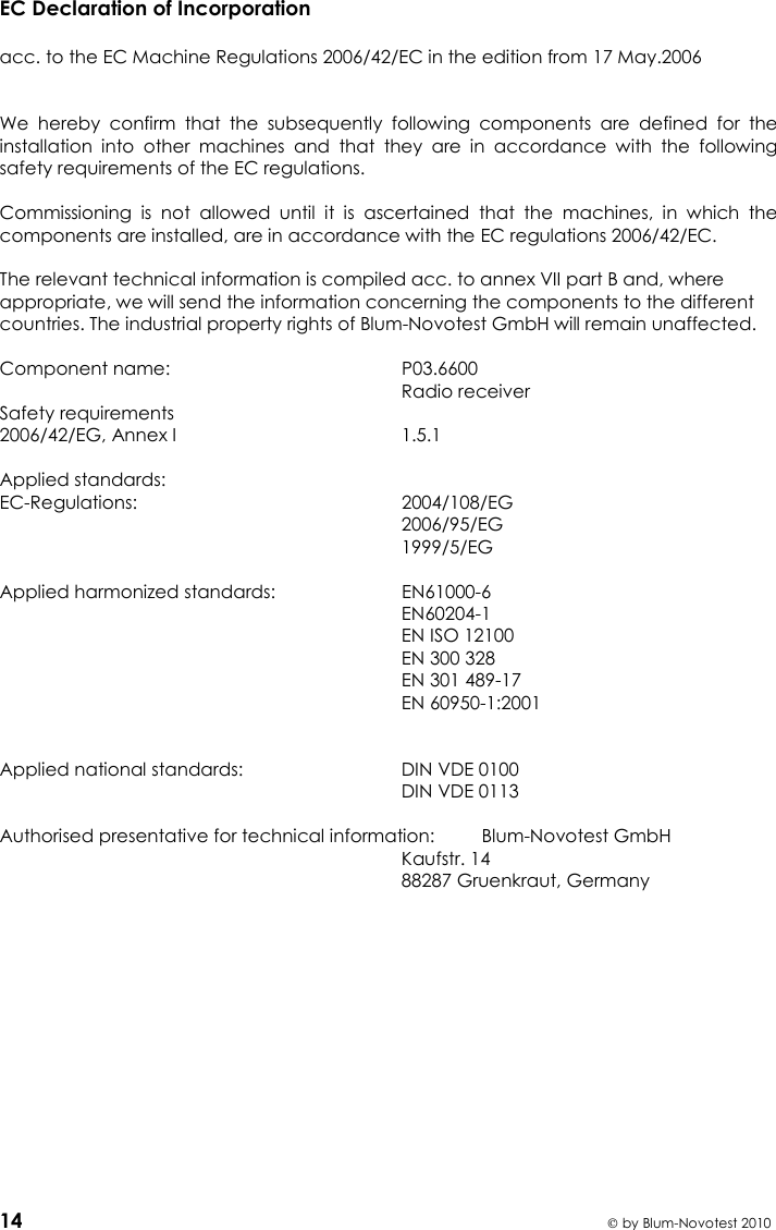   14  by Blum-Novotest 2010 EC Declaration of Incorporation  acc. to the EC Machine Regulations 2006/42/EC in the edition from 17 May.2006     We  hereby  confirm  that  the  subsequently  following  components  are  defined  for  the installation  into  other  machines  and  that  they  are  in  accordance  with  the  following safety requirements of the EC regulations.  Commissioning  is  not  allowed  until  it  is  ascertained  that  the  machines,  in  which  the components are installed, are in accordance with the EC regulations 2006/42/EC.  The relevant technical information is compiled acc. to annex VII part B and, where appropriate, we will send the information concerning the components to the different countries. The industrial property rights of Blum-Novotest GmbH will remain unaffected.   Component name:  P03.6600     Radio receiver Safety requirements 2006/42/EG, Annex I  1.5.1  Applied standards: EC-Regulations:  2004/108/EG   2006/95/EG   1999/5/EG  Applied harmonized standards:  EN61000-6   EN60204-1   EN ISO 12100   EN 300 328   EN 301 489-17   EN 60950-1:2001   Applied national standards:  DIN VDE 0100   DIN VDE 0113  Authorised presentative for technical information:  Blum-Novotest GmbH   Kaufstr. 14   88287 Gruenkraut, Germany    