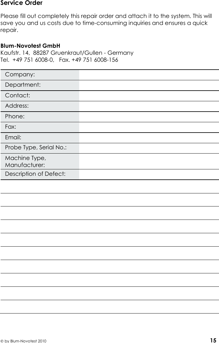    by Blum-Novotest 2010 15 Service Order  Please fill out completely this repair order and attach it to the system. This will save you and us costs due to time-consuming inquiries and ensures a quick repair.  Blum-Novotest GmbH Kaufstr. 14,  88287 Gruenkraut/Gullen - Germany Tel.  +49 751 6008-0,   Fax. +49 751 6008-156  Company:  Department:  Contact:  Address:  Phone:  Fax:  Email:  Probe Type, Serial No.:  Machine Type, Manufacturer:  Description of Defect:             
