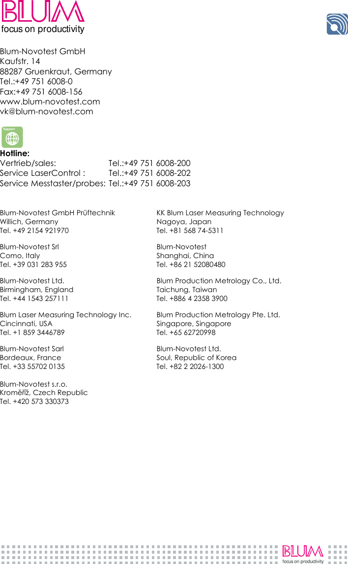     focus on productivityfocus on productivity Blum-Novotest GmbH  Kaufstr. 14  88287 Gruenkraut, Germany Tel.:+49 751 6008-0 Fax:+49 751 6008-156 www.blum-novotest.com vk@blum-novotest.com   Hotline:  Vertrieb/sales:  Tel.:+49 751 6008-200 Service LaserControl :   Tel.:+49 751 6008-202 Service Messtaster/probes: Tel.:+49 751 6008-203   Blum-Novotest GmbH Prüftechnik  KK Blum Laser Measuring Technology Willich, Germany  Nagoya, Japan Tel. +49 2154 921970  Tel. +81 568 74-5311  Blum-Novotest Srl  Blum-Novotest Como, Italy  Shanghai, China Tel. +39 031 283 955  Tel. +86 21 52080480  Blum-Novotest Ltd.  Blum Production Metrology Co., Ltd. Birmingham, England  Taichung, Taiwan Tel. +44 1543 257111  Tel. +886 4 2358 3900  Blum Laser Measuring Technology Inc.  Blum Production Metrology Pte. Ltd. Cincinnati, USA  Singapore, Singapore Tel. +1 859 3446789  Tel. +65 62720998  Blum-Novotest Sarl  Blum-Novotest Ltd. Bordeaux, France  Soul, Republic of Korea Tel. +33 55702 0135  Tel. +82 2 2026-1300  Blum-Novotest s.r.o. Kroměříž, Czech Republic Tel. +420 573 330373   Support