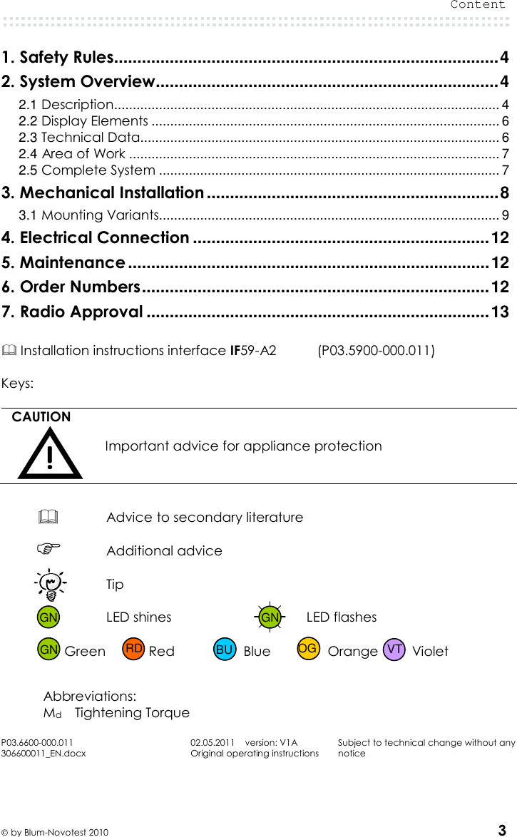  Content   by Blum-Novotest 2010 3 1. Safety Rules ................................................................................... 4 2. System Overview .......................................................................... 4 2.1 Description ....................................................................................................... 4 2.2 Display Elements ............................................................................................. 6 2.3 Technical Data................................................................................................ 6 2.4 Area of Work ................................................................................................... 7 2.5 Complete System ........................................................................................... 7 3. Mechanical Installation ............................................................... 8 3.1 Mounting Variants........................................................................................... 9 4. Electrical Connection ................................................................ 12 5. Maintenance .............................................................................. 12 6. Order Numbers ........................................................................... 12 7. Radio Approval .......................................................................... 13   Installation instructions interface IF59-A2    (P03.5900-000.011)  Keys:  CAUTION  Important advice for appliance protection   Advice to secondary literature   Additional advice  Tip     LED shines  LED flashes   Green  Red  Blue  Orange  Violet   Abbreviations: Md Tightening Torque  P03.6600-000.011 306600011_EN.docx 02.05.2011    version: V1A Original operating instructions Subject to technical change without any notice    GN GN GN VT OG BU RD 