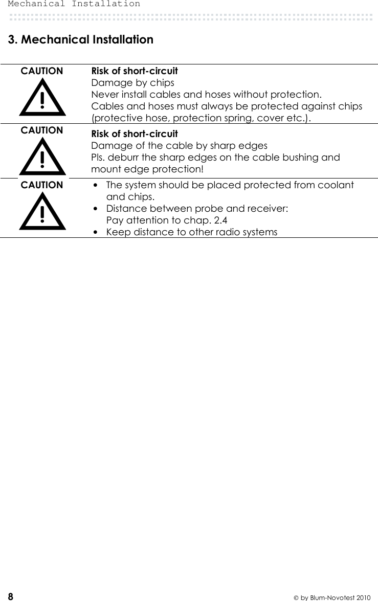 Mechanical Installation  8  by Blum-Novotest 2010 3. Mechanical Installation  CAUTION  Risk of short-circuit Damage by chips Never install cables and hoses without protection. Cables and hoses must always be protected against chips (protective hose, protection spring, cover etc.). CAUTION  Risk of short-circuit Damage of the cable by sharp edges Pls. deburr the sharp edges on the cable bushing and mount edge protection! CAUTION  • The system should be placed protected from coolant and chips.  • Distance between probe and receiver:  Pay attention to chap. 2.4 • Keep distance to other radio systems     