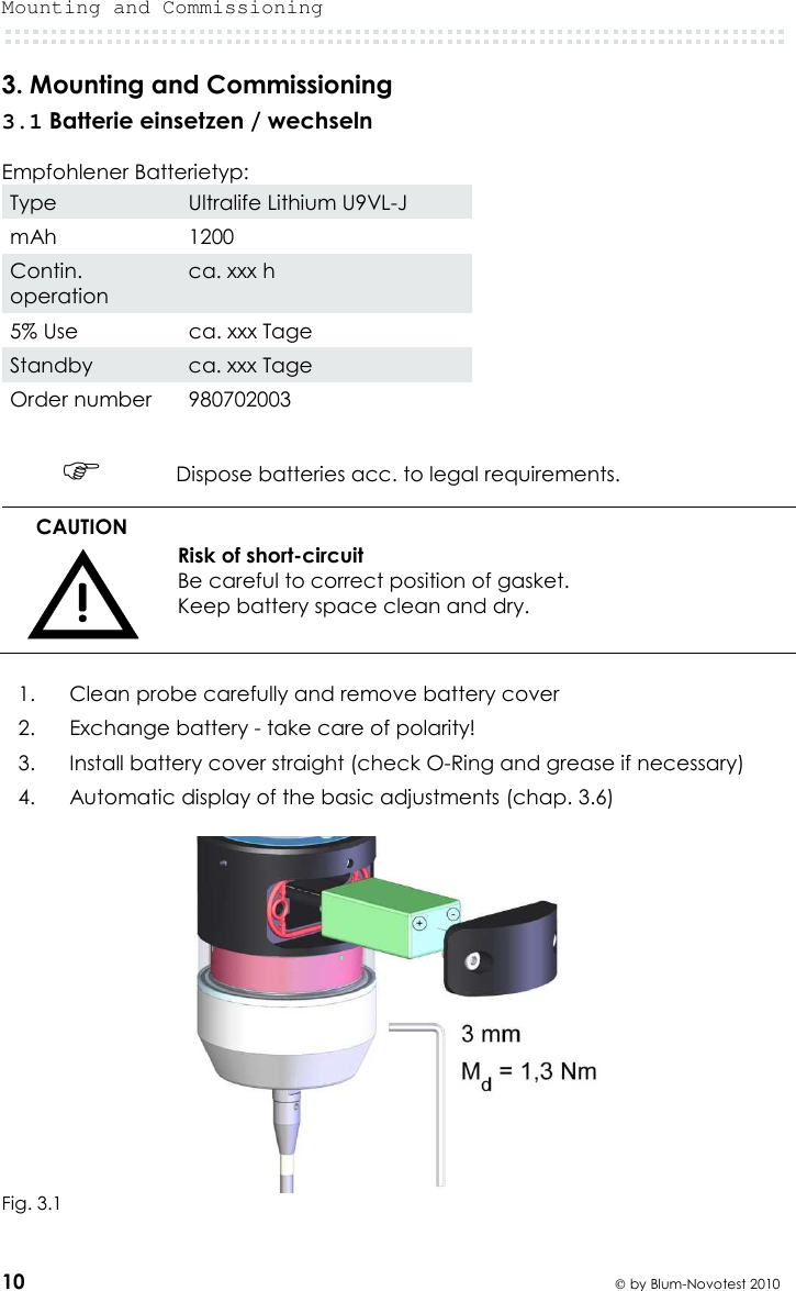 Mounting and Commissioning  10  by Blum-Novotest 2010 3. Mounting and Commissioning 3.1 Batterie einsetzen / wechseln  Empfohlener Batterietyp: Type  Ultralife Lithium U9VL-J mAh  1200 Contin. operation ca. xxx h 5% Use  ca. xxx Tage Standby  ca. xxx Tage Order number  980702003   Dispose batteries acc. to legal requirements. CAUTION  Risk of short-circuit Be careful to correct position of gasket. Keep battery space clean and dry.  1.  Clean probe carefully and remove battery cover 2.  Exchange battery - take care of polarity! 3.  Install battery cover straight (check O-Ring and grease if necessary) 4.   Automatic display of the basic adjustments (chap. 3.6)   Fig. 3.1 