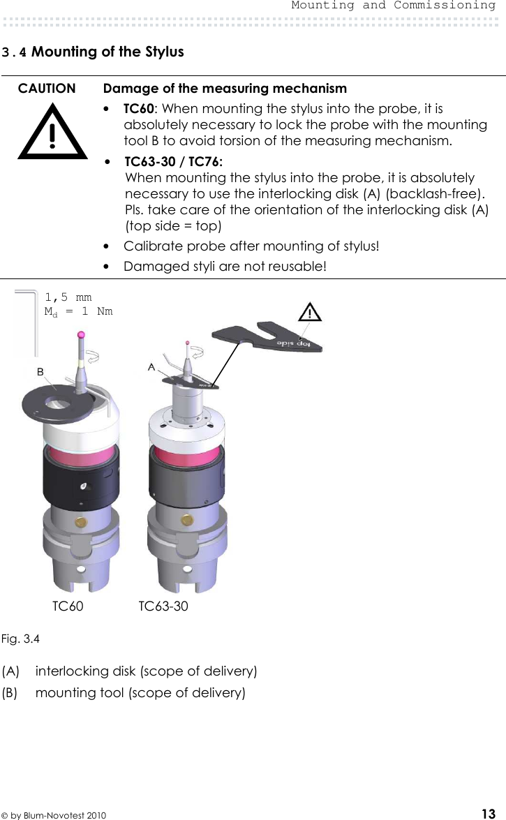  Mounting and Commissioning   by Blum-Novotest 2010 13 3.4 Mounting of the Stylus  CAUTION  Damage of the measuring mechanism • TC60: When mounting the stylus into the probe, it is absolutely necessary to lock the probe with the mounting tool B to avoid torsion of the measuring mechanism. • TC63-30 / TC76: When mounting the stylus into the probe, it is absolutely necessary to use the interlocking disk (A) (backlash-free). Pls. take care of the orientation of the interlocking disk (A)  (top side = top) • Calibrate probe after mounting of stylus! • Damaged styli are not reusable!     TC60  TC63-30          Fig. 3.4  (A)  interlocking disk (scope of delivery) (B)  mounting tool (scope of delivery)     1,5 mm Md = 1 Nm 