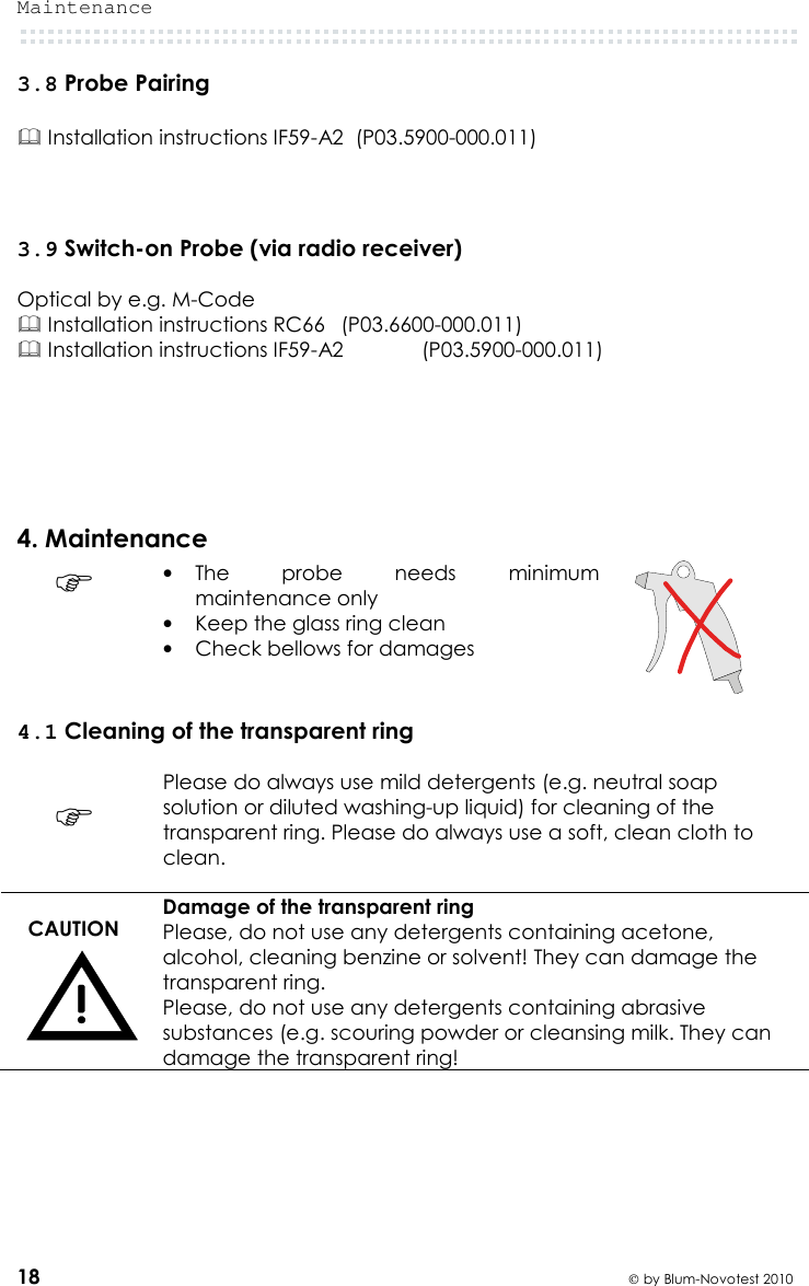 Maintenance  18  by Blum-Novotest 2010 3.8 Probe Pairing   Installation instructions IF59-A2  (P03.5900-000.011)    3.9 Switch-on Probe (via radio receiver)  Optical by e.g. M-Code  Installation instructions RC66   (P03.6600-000.011)  Installation instructions IF59-A2    (P03.5900-000.011)     4. Maintenance  • The  probe  needs  minimum maintenance only • Keep the glass ring clean • Check bellows for damages   4.1 Cleaning of the transparent ring   Please do always use mild detergents (e.g. neutral soap solution or diluted washing-up liquid) for cleaning of the transparent ring. Please do always use a soft, clean cloth to clean.  CAUTION  Damage of the transparent ring Please, do not use any detergents containing acetone, alcohol, cleaning benzine or solvent! They can damage the transparent ring. Please, do not use any detergents containing abrasive substances (e.g. scouring powder or cleansing milk. They can damage the transparent ring!     