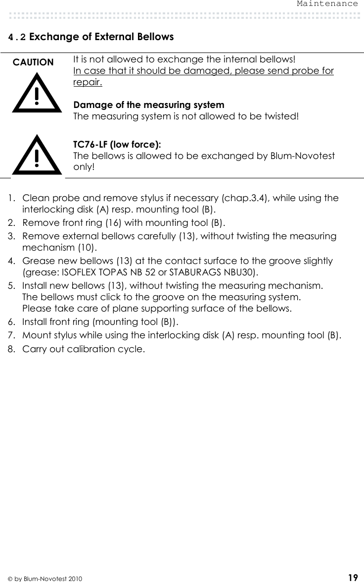  Maintenance   by Blum-Novotest 2010 19 4.2 Exchange of External Bellows  CAUTION  It is not allowed to exchange the internal bellows! In case that it should be damaged, please send probe for repair.  Damage of the measuring system The measuring system is not allowed to be twisted!   TC76-LF (low force): The bellows is allowed to be exchanged by Blum-Novotest only!  1. Clean probe and remove stylus if necessary (chap.3.4), while using the interlocking disk (A) resp. mounting tool (B). 2. Remove front ring (16) with mounting tool (B).  3. Remove external bellows carefully (13), without twisting the measuring mechanism (10). 4. Grease new bellows (13) at the contact surface to the groove slightly  (grease: ISOFLEX TOPAS NB 52 or STABURAGS NBU30). 5. Install new bellows (13), without twisting the measuring mechanism. The bellows must click to the groove on the measuring system.  Please take care of plane supporting surface of the bellows. 6. Install front ring (mounting tool (B)). 7. Mount stylus while using the interlocking disk (A) resp. mounting tool (B). 8. Carry out calibration cycle. 