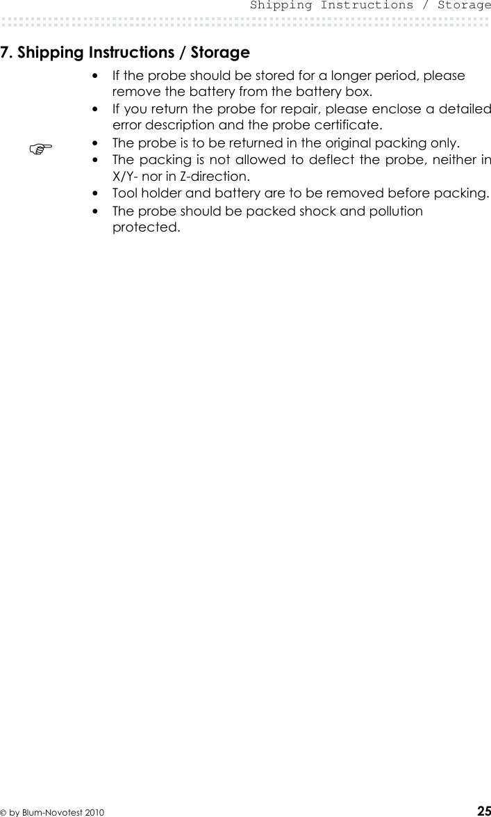  Shipping Instructions / Storage   by Blum-Novotest 2010 25 7. Shipping Instructions / Storage  • If the probe should be stored for a longer period, please remove the battery from the battery box. • If you return the probe for repair, please enclose a detailed error description and the probe certificate.  • The probe is to be returned in the original packing only. • The packing is  not allowed to deflect  the probe, neither in X/Y- nor in Z-direction. • Tool holder and battery are to be removed before packing. • The probe should be packed shock and pollution protected.      