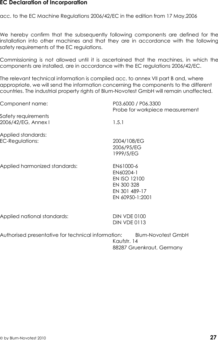     by Blum-Novotest 2010 27 EC Declaration of Incorporation  acc. to the EC Machine Regulations 2006/42/EC in the edition from 17 May.2006     We  hereby  confirm  that  the  subsequently  following  components  are  defined  for  the installation  into  other  machines  and  that  they  are  in  accordance  with  the  following safety requirements of the EC regulations.  Commissioning  is  not  allowed  until  it  is  ascertained  that  the  machines,  in  which  the components are installed, are in accordance with the EC regulations 2006/42/EC.  The relevant technical information is compiled acc. to annex VII part B and, where appropriate, we will send the information concerning the components to the different countries. The industrial property rights of Blum-Novotest GmbH will remain unaffected.   Component name:  P03.6000 / P06.3300     Probe for workpiece measurement Safety requirements 2006/42/EG, Annex I  1.5.1  Applied standards: EC-Regulations:  2004/108/EG   2006/95/EG   1999/5/EG  Applied harmonized standards:  EN61000-6   EN60204-1   EN ISO 12100   EN 300 328   EN 301 489-17   EN 60950-1:2001   Applied national standards:  DIN VDE 0100   DIN VDE 0113  Authorised presentative for technical information:  Blum-Novotest GmbH   Kaufstr. 14   88287 Gruenkraut, Germany    