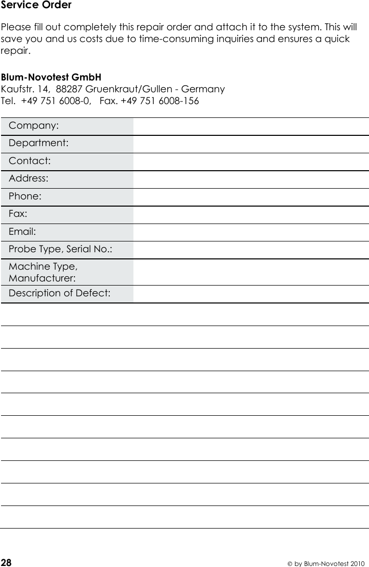    28  by Blum-Novotest 2010 Service Order  Please fill out completely this repair order and attach it to the system. This will save you and us costs due to time-consuming inquiries and ensures a quick repair.  Blum-Novotest GmbH Kaufstr. 14,  88287 Gruenkraut/Gullen - Germany Tel.  +49 751 6008-0,   Fax. +49 751 6008-156  Company:  Department:  Contact:  Address:  Phone:  Fax:  Email:  Probe Type, Serial No.:  Machine Type, Manufacturer:  Description of Defect:             