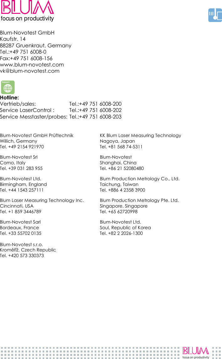     focus on productivityfocus on productivity Blum-Novotest GmbH  Kaufstr. 14  88287 Gruenkraut, Germany Tel.:+49 751 6008-0 Fax:+49 751 6008-156 www.blum-novotest.com vk@blum-novotest.com   Hotline:  Vertrieb/sales:  Tel.:+49 751 6008-200 Service LaserControl :   Tel.:+49 751 6008-202 Service Messtaster/probes: Tel.:+49 751 6008-203   Blum-Novotest GmbH Prüftechnik  KK Blum Laser Measuring Technology Willich, Germany  Nagoya, Japan Tel. +49 2154 921970  Tel. +81 568 74-5311  Blum-Novotest Srl  Blum-Novotest Como, Italy  Shanghai, China Tel. +39 031 283 955  Tel. +86 21 52080480  Blum-Novotest Ltd.  Blum Production Metrology Co., Ltd. Birmingham, England  Taichung, Taiwan Tel. +44 1543 257111  Tel. +886 4 2358 3900  Blum Laser Measuring Technology Inc.  Blum Production Metrology Pte. Ltd. Cincinnati, USA  Singapore, Singapore Tel. +1 859 3446789  Tel. +65 62720998  Blum-Novotest Sarl  Blum-Novotest Ltd. Bordeaux, France  Soul, Republic of Korea Tel. +33 55702 0135  Tel. +82 2 2026-1300  Blum-Novotest s.r.o. Kroměříž, Czech Republic Tel. +420 573 330373   Support