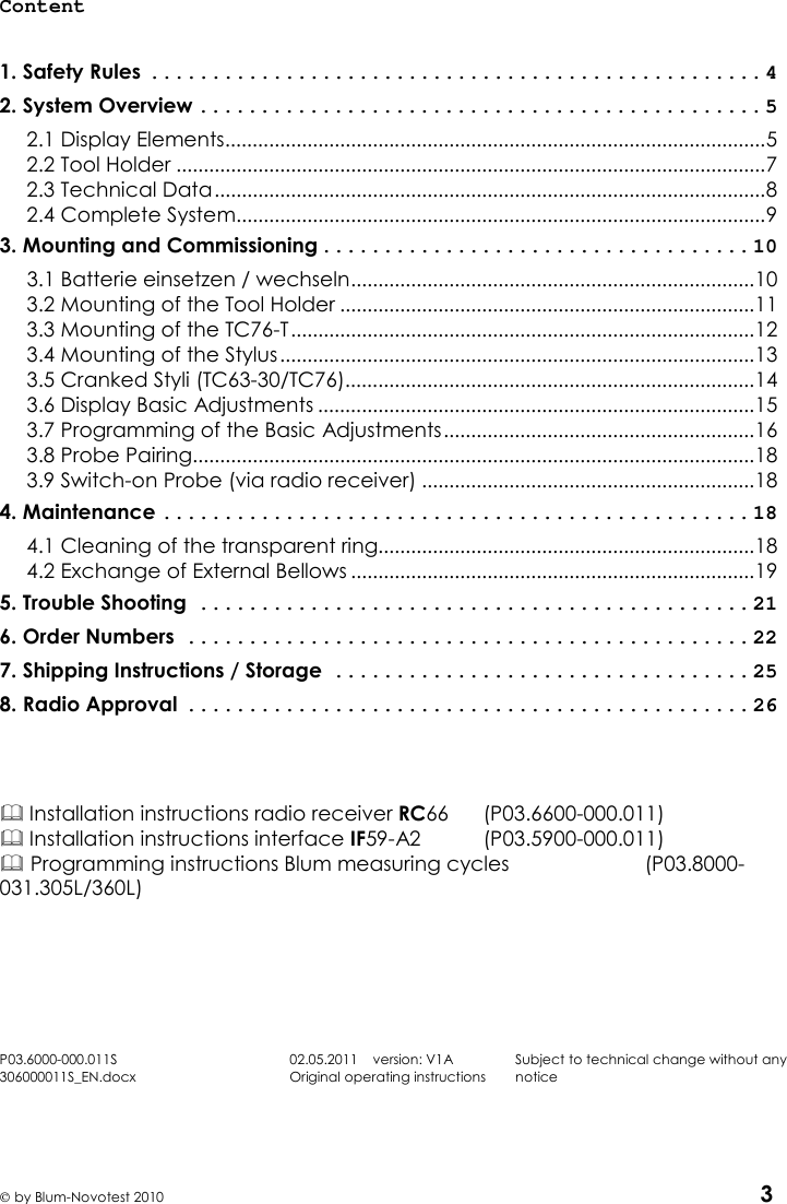       by Blum-Novotest 2010 3 Content  1. Safety Rules .................................................. 4 2. System Overview .............................................. 5 2.1 Display Elements................................................................................................... 5 2.2 Tool Holder ............................................................................................................ 7 2.3 Technical Data ..................................................................................................... 8 2.4 Complete System................................................................................................. 9 3. Mounting and Commissioning ................................... 10 3.1 Batterie einsetzen / wechseln .......................................................................... 10 3.2 Mounting of the Tool Holder ............................................................................ 11 3.3 Mounting of the TC76-T ..................................................................................... 12 3.4 Mounting of the Stylus ....................................................................................... 13 3.5 Cranked Styli (TC63-30/TC76)........................................................................... 14 3.6 Display Basic Adjustments ................................................................................ 15 3.7 Programming of the Basic Adjustments ......................................................... 16 3.8 Probe Pairing....................................................................................................... 18 3.9 Switch-on Probe (via radio receiver) ............................................................. 18 4. Maintenance ................................................ 18 4.1 Cleaning of the transparent ring..................................................................... 18 4.2 Exchange of External Bellows .......................................................................... 19 5. Trouble Shooting ............................................. 21 6. Order Numbers .............................................. 22 7. Shipping Instructions / Storage .................................. 25 8. Radio Approval .............................................. 26     Installation instructions radio receiver RC66    (P03.6600-000.011)  Installation instructions interface IF59-A2    (P03.5900-000.011)  Programming instructions Blum measuring cycles    (P03.8000-031.305L/360L)       P03.6000-000.011S 306000011S_EN.docx 02.05.2011    version: V1A Original operating instructions Subject to technical change without any notice    