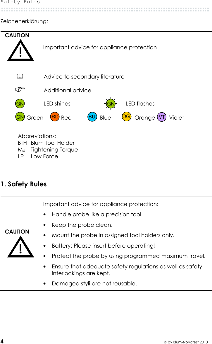 Safety Rules  4  by Blum-Novotest 2010 Zeichenerklärung:  CAUTION  Important advice for appliance protection   Advice to secondary literature   Additional advice  LED shines  LED flashes   Green  Red  Blue  Orange  Violet   Abbreviations: BTH  Blum Tool Holder Md Tightening Torque LF:  Low Force    1. Safety Rules  CAUTION  Important advice for appliance protection: • Handle probe like a precision tool. • Keep the probe clean. • Mount the probe in assigned tool holders only. • Battery: Please insert before operating! • Protect the probe by using programmed maximum travel. • Ensure that adequate safety regulations as well as safety interlockings are kept. • Damaged styli are not reusable.    GN GN GN VT OG BU RD 