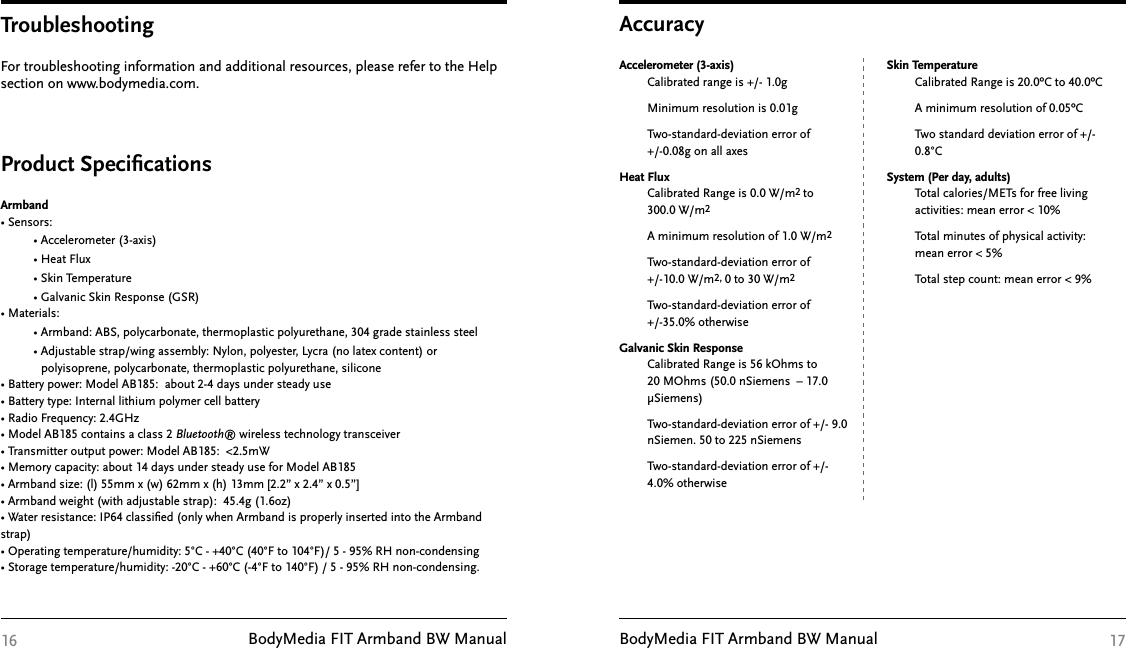 BodyMedia FIT Armband BW Manual BodyMedia FIT Armband BW ManualFor troubleshooting information and additional resources, please refer to the Help section on www.bodymedia.com. TroubleshootingProduct SpeciﬁcationsArmband• Sensors:         • Accelerometer (3-axis)         • Heat Flux         • Skin Temperature          • Galvanic Skin Response (GSR)• Materials:         • Armband: ABS, polycarbonate, thermoplastic polyurethane, 304 grade stainless steel         • Adjustable strap/wing assembly: Nylon, polyester, Lycra (no latex content) or              polyisoprene, polycarbonate, thermoplastic polyurethane, silicone• Battery power: Model AB185:  about 2-4 days under steady use• Battery type: Internal lithium polymer cell battery• Radio Frequency: 2.4GHz• Model AB185 contains a class 2 Bluetooth® wireless technology transceiver• Transmitter output power: Model AB185:  &lt;2.5mW• Memory capacity: about 14 days under steady use for Model AB185 • Armband size: (l) 55mm x (w) 62mm x (h) 13mm [2.2” x 2.4” x 0.5”]• Armband weight (with adjustable strap):  45.4g (1.6oz)• Water resistance: IP64 classiﬁed (only when Armband is properly inserted into the Armband strap)• Operating temperature/humidity: 5°C - +40°C (40°F to 104°F)/ 5 - 95% RH non-condensing• Storage temperature/humidity: -20°C - +60°C (-4°F to 140°F) / 5 - 95% RH non-condensing.16 17AccuracyAccelerometer (3-axis)Calibrated range is +/- 1.0gMinimum resolution is 0.01gTwo-standard-deviation error of  +/-0.08g on all axes Heat Flux Calibrated Range is 0.0 W/m2 to     300.0 W/m2 A minimum resolution of 1.0 W/m2 Two-standard-deviation error of           +/-10.0 W/m2, 0 to 30 W/m2Two-standard-deviation error of           +/-35.0% otherwiseGalvanic Skin Response Calibrated Range is 56 kOhms to 20 MOhms (50.0 nSiemens  – 17.0 µSiemens)Two-standard-deviation error of +/- 9.0 nSiemen. 50 to 225 nSiemens         Two-standard-deviation error of +/-         4.0% otherwise  Skin Temperature Calibrated Range is 20.0ºC to 40.0ºCA minimum resolution of 0.05ºCTwo standard deviation error of +/- 0.8°C System (Per day, adults)Total calories/METs for free living  activities: mean error &lt; 10%Total minutes of physical activity:    mean error &lt; 5%Total step count: mean error &lt; 9%