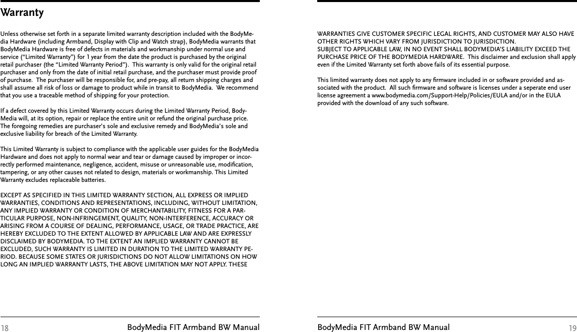 BodyMedia FIT Armband BW Manual BodyMedia FIT Armband BW ManualWarrantyUnless otherwise set forth in a separate limited warranty description included with the BodyMe-dia Hardware (including Armband, Display with Clip and Watch strap), BodyMedia warrants that BodyMedia Hardware is free of defects in materials and workmanship under normal use and service (“Limited Warranty”) for 1 year from the date the product is purchased by the original retail purchaser (the “Limited Warranty Period”).  This warranty is only valid for the original retail purchaser and only from the date of initial retail purchase, and the purchaser must provide proof of purchase.  The purchaser will be responsible for, and pre-pay, all return shipping charges and shall assume all risk of loss or damage to product while in transit to BodyMedia.  We recommend that you use a traceable method of shipping for your protection. If a defect covered by this Limited Warranty occurs during the Limited Warranty Period, Body-Media will, at its option, repair or replace the entire unit or refund the original purchase price.  The foregoing remedies are purchaser’s sole and exclusive remedy and BodyMedia’s sole and exclusive liability for breach of the Limited Warranty. This Limited Warranty is subject to compliance with the applicable user guides for the BodyMedia Hardware and does not apply to normal wear and tear or damage caused by improper or incor-rectly performed maintenance, negligence, accident, misuse or unreasonable use, modiﬁcation, tampering, or any other causes not related to design, materials or workmanship. This Limited Warranty excludes replaceable batteries. EXCEPT AS SPECIFIED IN THIS LIMITED WARRANTY SECTION, ALL EXPRESS OR IMPLIED WARRANTIES, CONDITIONS AND REPRESENTATIONS, INCLUDING, WITHOUT LIMITATION, ANY IMPLIED WARRANTY OR CONDITION OF MERCHANTABILITY, FITNESS FOR A PAR-TICULAR PURPOSE, NON-INFRINGEMENT, QUALITY, NON-INTERFERENCE, ACCURACY OR ARISING FROM A COURSE OF DEALING, PERFORMANCE, USAGE, OR TRADE PRACTICE, ARE HEREBY EXCLUDED TO THE EXTENT ALLOWED BY APPLICABLE LAW AND ARE EXPRESSLY DISCLAIMED BY BODYMEDIA. TO THE EXTENT AN IMPLIED WARRANTY CANNOT BE EXCLUDED, SUCH WARRANTY IS LIMITED IN DURATION TO THE LIMITED WARRANTY PE-RIOD. BECAUSE SOME STATES OR JURISDICTIONS DO NOT ALLOW LIMITATIONS ON HOW LONG AN IMPLIED WARRANTY LASTS, THE ABOVE LIMITATION MAY NOT APPLY. THESE 18WARRANTIES GIVE CUSTOMER SPECIFIC LEGAL RIGHTS, AND CUSTOMER MAY ALSO HAVE OTHER RIGHTS WHICH VARY FROM JURISDICTION TO JURISDICTION. SUBJECT TO APPLICABLE LAW, IN NO EVENT SHALL BODYMEDIA’S LIABILITY EXCEED THE PURCHASE PRICE OF THE BODYMEDIA HARDWARE.  This disclaimer and exclusion shall apply even if the Limited Warranty set forth above fails of its essential purpose.This limited warranty does not apply to any ﬁrmware included in or software provided and as-sociated with the product.  All such ﬁrmware and software is licenses under a seperate end user license agreement a www.bodymedia.com/Support-Help/Policies/EULA and/or in the EULA provided with the download of any such software. 19
