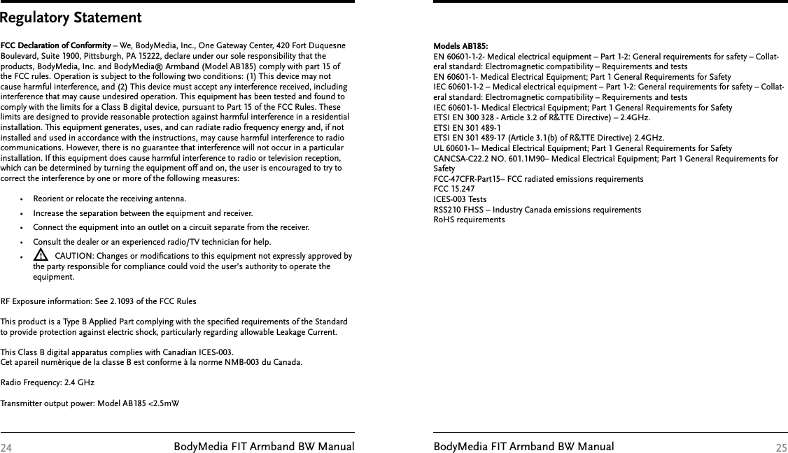 BodyMedia FIT Armband BW Manual BodyMedia FIT Armband BW ManualRegulatory StatementFCC Declaration of Conformity – We, BodyMedia, Inc., One Gateway Center, 420 Fort Duquesne Boulevard, Suite 1900, Pittsburgh, PA 15222, declare under our sole responsibility that the products, BodyMedia, Inc. and BodyMedia® Armband (Model AB185) comply with part 15 of the FCC rules. Operation is subject to the following two conditions: (1) This device may not cause harmful interference, and (2) This device must accept any interference received, including interference that may cause undesired operation. This equipment has been tested and found to comply with the limits for a Class B digital device, pursuant to Part 15 of the FCC Rules. These limits are designed to provide reasonable protection against harmful interference in a residential installation. This equipment generates, uses, and can radiate radio frequency energy and, if not installed and used in accordance with the instructions, may cause harmful interference to radio communications. However, there is no guarantee that interference will not occur in a particular installation. If this equipment does cause harmful interference to radio or television reception, which can be determined by turning the equipment off and on, the user is encouraged to try to correct the interference by one or more of the following measures:•  Reorient or relocate the receiving antenna. •  Increase the separation between the equipment and receiver. •  Connect the equipment into an outlet on a circuit separate from the receiver. •  Consult the dealer or an experienced radio/TV technician for help. •  CAUTION: Changes or modiﬁcations to this equipment not expressly approved by the party responsible for compliance could void the user’s authority to operate the equipment.RF Exposure information: See 2.1093 of the FCC Rules This product is a Type B Applied Part complying with the speciﬁed requirements of the Standard to provide protection against electric shock, particularly regarding allowable Leakage Current. This Class B digital apparatus complies with Canadian ICES-003.Cet apareil numèrique de la classe B est conforme à la norme NMB-003 du Canada.Radio Frequency: 2.4 GHzTransmitter output power: Model AB185 &lt;2.5mW24Models AB185:EN 60601-1-2- Medical electrical equipment – Part 1-2: General requirements for safety – Collat-eral standard: Electromagnetic compatibility – Requirements and testsEN 60601-1- Medical Electrical Equipment; Part 1 General Requirements for SafetyIEC 60601-1-2 – Medical electrical equipment – Part 1-2: General requirements for safety – Collat-eral standard: Electromagnetic compatibility – Requirements and testsIEC 60601-1- Medical Electrical Equipment; Part 1 General Requirements for SafetyETSI EN 300 328 - Article 3.2 of R&amp;TTE Directive) – 2.4GHz.ETSI EN 301 489-1 ETSI EN 301 489-17 (Article 3.1(b) of R&amp;TTE Directive) 2.4GHz.UL 60601-1– Medical Electrical Equipment; Part 1 General Requirements for SafetyCANCSA-C22.2 NO. 601.1M90– Medical Electrical Equipment; Part 1 General Requirements for SafetyFCC-47CFR-Part15– FCC radiated emissions requirementsFCC 15.247ICES-003 TestsRSS210 FHSS – Industry Canada emissions requirements RoHS requirements25