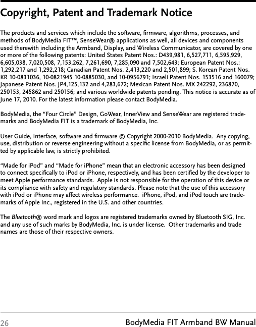 BodyMedia FIT Armband BW Manual26Copyright, Patent and Trademark NoticeThe products and services which include the software, ﬁrmware, algorithms, processes, and methods of BodyMedia FIT™, SenseWear® applications as well, all devices and components used therewith including the Armband, Display, and Wireless Communicator, are covered by one or more of the following patents: United States Patent Nos.: D439,981, 6,527,711, 6,595,929, 6,605,038, 7,020,508, 7,153,262, 7,261,690, 7,285,090 and 7,502,643; European Patent Nos.: 1,292,217 and 1,292,218; Canadian Patent Nos. 2,413,220 and 2,501,899; S. Korean Patent Nos. KR 10-0831036, 10-0821945 10-0885030, and 10-0956791; Israeli Patent Nos. 153516 and 160079; Japanese Patent Nos. JP4,125,132 and 4,283,672; Mexican Patent Nos. MX 242292, 236870, 250153, 245862 and 250156; and various worldwide patents pending. This notice is accurate as of June 17, 2010. For the latest information please contact BodyMedia.  BodyMedia, the “Four Circle” Design, GoWear, InnerView and SenseWear are registered trade-marks and BodyMedia FIT is a trademark of BodyMedia, Inc.User Guide, Interface, software and ﬁrmware © Copyright 2000-2010 BodyMedia.  Any copying, use, distribution or reverse engineering without a speciﬁc license from BodyMedia, or as permit-ted by applicable law, is strictly prohibited. “Made for iPod” and “Made for iPhone” mean that an electronic accessory has been designed to connect speciﬁcally to iPod or iPhone, respectively, and has been certiﬁed by the developer to meet Apple performance standards.  Apple is not responsible for the operation of this device or its compliance with safety and regulatory standards. Please note that the use of this accessory with iPod or iPhone may affect wireless performance.  iPhone, iPod, and iPod touch are trade-marks of Apple Inc., registered in the U.S. and other countries.The Bluetooth® word mark and logos are registered trademarks owned by Bluetooth SIG, Inc. and any use of such marks by BodyMedia, Inc. is under license.  Other trademarks and trade names are those of their respective owners.  