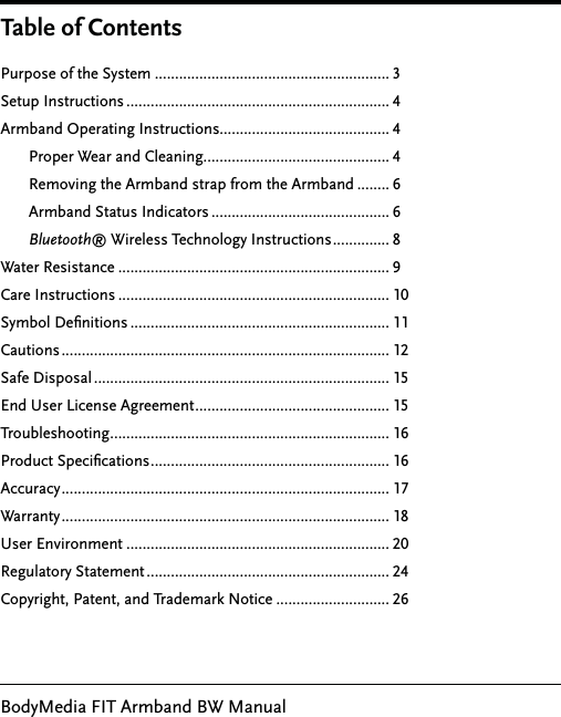 BodyMedia FIT Armband BW ManualPurpose of the System .......................................................... 3Setup Instructions ................................................................. 4Armband Operating Instructions.......................................... 4       Proper Wear and Cleaning.............................................. 4       Removing the Armband strap from the Armband ........ 6       Armband Status Indicators ............................................ 6       Bluetooth® Wireless Technology Instructions .............. 8Water Resistance ................................................................... 9 Care Instructions ................................................................... 10Symbol Deﬁnitions ................................................................ 11Cautions ................................................................................. 12Safe Disposal ......................................................................... 15End User License Agreement ................................................ 15Troubleshooting ..................................................................... 16Product Speciﬁcations ........................................................... 16Accuracy ................................................................................. 17Warranty ................................................................................. 18User Environment ................................................................. 20Regulatory Statement ............................................................ 24Copyright, Patent, and Trademark Notice ............................ 26Table of Contents
