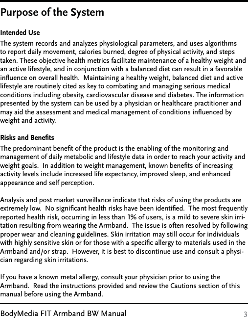 BodyMedia FIT Armband BW Manual 3Intended UseThe system records and analyzes physiological parameters, and uses algorithms to report daily movement, calories burned, degree of physical activity, and steps taken. These objective health metrics facilitate maintenance of a healthy weight and an active lifestyle, and in conjunction with a balanced diet can result in a favorable inﬂuence on overall health.  Maintaining a healthy weight, balanced diet and active lifestyle are routinely cited as key to combating and managing serious medical conditions including obesity, cardiovascular disease and diabetes. The information presented by the system can be used by a physician or healthcare practitioner and may aid the assessment and medical management of conditions inﬂuenced by weight and activity.Risks and BeneﬁtsThe predominant beneﬁt of the product is the enabling of the monitoring and management of daily metabolic and lifestyle data in order to reach your activity and weight goals.  In addition to weight management, known beneﬁts of increasing activity levels include increased life expectancy, improved sleep, and enhanced  appearance and self perception.Analysis and post market surveillance indicate that risks of using the products are extremely low.  No signiﬁcant health risks have been identiﬁed.  The most frequently reported health risk, occurring in less than 1% of users, is a mild to severe skin irri-tation resulting from wearing the Armband.  The issue is often resolved by following proper wear and cleaning guidelines. Skin irritation may still occur for individuals with highly sensitive skin or for those with a speciﬁc allergy to materials used in the Armband and/or strap.  However, it is best to discontinue use and consult a physi-cian regarding skin irritations.   If you have a known metal allergy, consult your physician prior to using the Armband.  Read the instructions provided and review the Cautions section of this manual before using the Armband.Purpose of the System