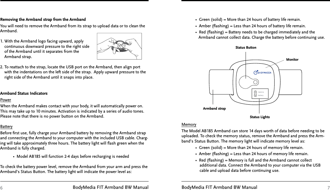 BodyMedia FIT Armband BW Manual BodyMedia FIT Armband BW Manual 76Removing the Armband strap from the ArmbandYou will need to remove the Armband from its strap to upload data or to clean the Armband.1. With the Armband logo facing upward, apply      continuous downward pressure to the right side     of the Armband until it separates from the     Armband strap.2. To reattach to the strap, locate the USB port on the Armband, then align port     with the indentations on the left side of the strap.  Apply upward pressure to the     right side of the Armband until it snaps into place.Armband Status IndicatorsPowerWhen the Armband makes contact with your body, it will automatically power on. This may take up to 10 minutes. Activation is indicated by a series of audio tones. Please note that there is no power button on the Armband.BatteryBefore ﬁrst use, fully charge your Armband battery by removing the Armband strap and connecting the Armband to your computer with the included USB cable. Charg-ing will take approximately three hours. The battery light will ﬂash green when the Armband is fully charged.             •  Model AB185 will function 2-4 days before recharging is neededTo check the battery power level, remove the Armband from your arm and press the Armband’s Status Button. The battery light will indicate the power level as:             •  Green (solid) = More than 24 hours of battery life remain.             •  Amber (ﬂashing) = Less than 24 hours of battery life remain.             •  Red (ﬂashing) = Battery needs to be charged immediately and the                  Armband cannot collect data. Charge the battery before continuing use.MemoryThe Model AB185 Armband can store 14 days worth of data before needing to be uploaded. To check the memory status, remove the Armband and press the Arm-band’s Status Button. The memory light will indicate memory level as:             •  Green (solid) = More than 24 hours of memory life remain.              •  Amber (ﬂashing) = Less than 24 hours of memory life remain.              •  Red (ﬂashing) = Memory is full and the Armband cannot collect                   additional data. Connect the Armband to your computer via the USB                  cable and upload data before continuing use.Status ButtonMonitorStatus LightsArmband strap