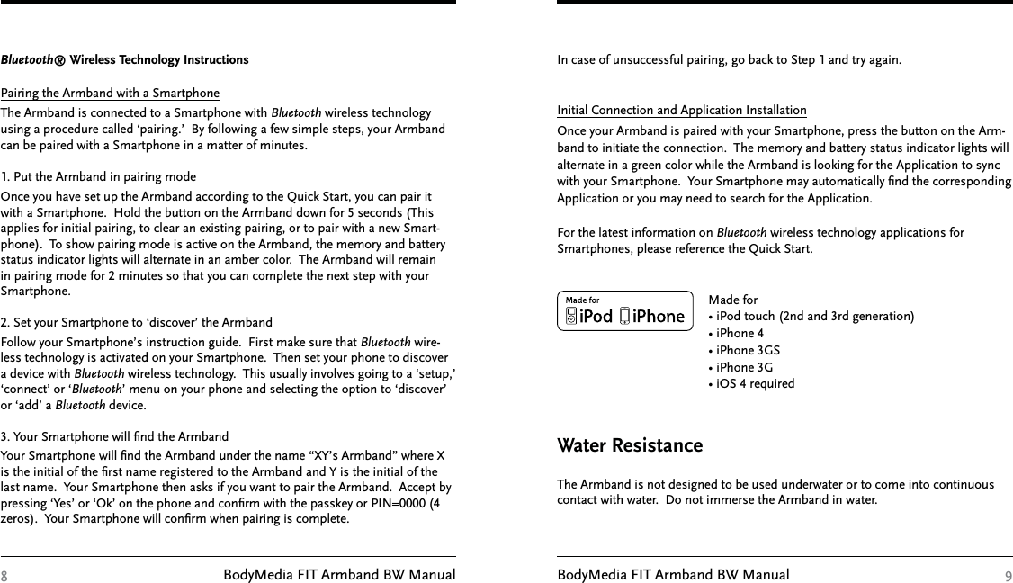 BodyMedia FIT Armband BW Manual BodyMedia FIT Armband BW Manual8 9Bluetooth® Wireless Technology Instructions Pairing the Armband with a SmartphoneThe Armband is connected to a Smartphone with Bluetooth wireless technology using a procedure called ‘pairing.’  By following a few simple steps, your Armband can be paired with a Smartphone in a matter of minutes. 1. Put the Armband in pairing modeOnce you have set up the Armband according to the Quick Start, you can pair it with a Smartphone.  Hold the button on the Armband down for 5 seconds (This applies for initial pairing, to clear an existing pairing, or to pair with a new Smart-phone).  To show pairing mode is active on the Armband, the memory and battery status indicator lights will alternate in an amber color.  The Armband will remain in pairing mode for 2 minutes so that you can complete the next step with your Smartphone.2. Set your Smartphone to ‘discover’ the Armband  Follow your Smartphone’s instruction guide.  First make sure that Bluetooth wire-less technology is activated on your Smartphone.  Then set your phone to discover a device with Bluetooth wireless technology.  This usually involves going to a ‘setup,’ ‘connect’ or ‘Bluetooth’ menu on your phone and selecting the option to ‘discover’ or ‘add’ a Bluetooth device.3. Your Smartphone will ﬁnd the ArmbandYour Smartphone will ﬁnd the Armband under the name “XY’s Armband” where X is the initial of the ﬁrst name registered to the Armband and Y is the initial of the last name.  Your Smartphone then asks if you want to pair the Armband.  Accept by pressing ‘Yes’ or ‘Ok’ on the phone and conﬁrm with the passkey or PIN=0000 (4 zeros).  Your Smartphone will conﬁrm when pairing is complete.In case of unsuccessful pairing, go back to Step 1 and try again.  Initial Connection and Application InstallationOnce your Armband is paired with your Smartphone, press the button on the Arm-band to initiate the connection.  The memory and battery status indicator lights will alternate in a green color while the Armband is looking for the Application to sync with your Smartphone.  Your Smartphone may automatically ﬁnd the corresponding Application or you may need to search for the Application.For the latest information on Bluetooth wireless technology applications for Smartphones, please reference the Quick Start.         Made for         • iPod touch (2nd and 3rd generation)         • iPhone 4         • iPhone 3GS         • iPhone 3G         • iOS 4 required The Armband is not designed to be used underwater or to come into continuous contact with water.  Do not immerse the Armband in water. Water Resistance