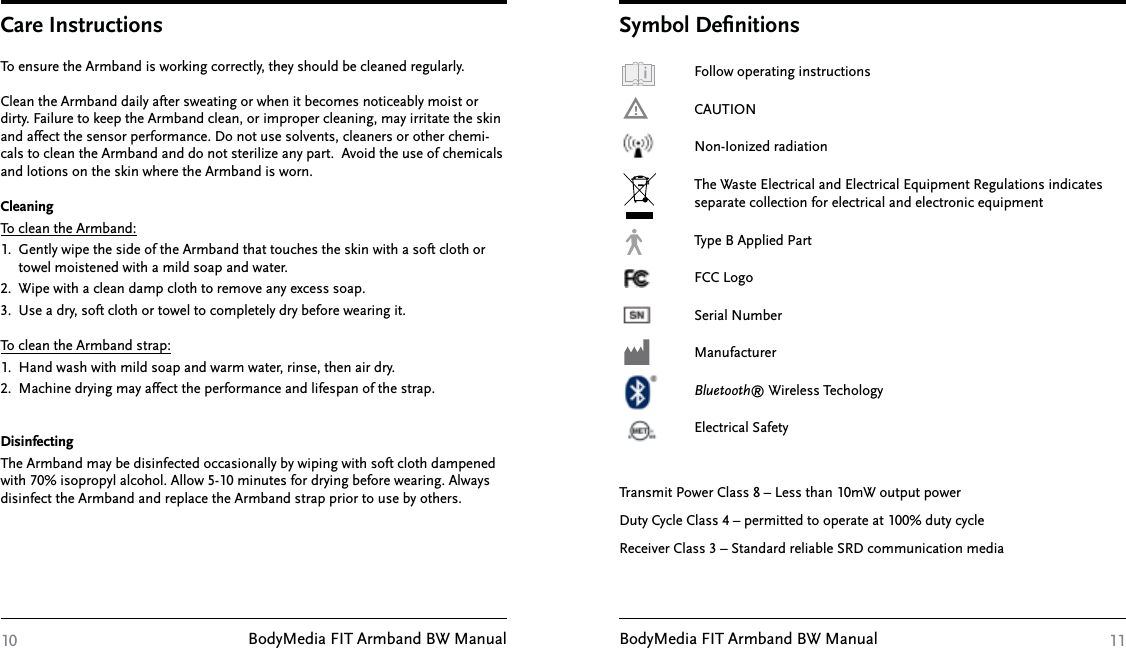 BodyMedia FIT Armband BW Manual BodyMedia FIT Armband BW Manual10To ensure the Armband is working correctly, they should be cleaned regularly.Clean the Armband daily after sweating or when it becomes noticeably moist or dirty. Failure to keep the Armband clean, or improper cleaning, may irritate the skin and affect the sensor performance. Do not use solvents, cleaners or other chemi-cals to clean the Armband and do not sterilize any part.  Avoid the use of chemicals and lotions on the skin where the Armband is worn.CleaningTo clean the Armband: 1.  Gently wipe the side of the Armband that touches the skin with a soft cloth or      towel moistened with a mild soap and water. 2.  Wipe with a clean damp cloth to remove any excess soap. 3.  Use a dry, soft cloth or towel to completely dry before wearing it.To clean the Armband strap: 1.  Hand wash with mild soap and warm water, rinse, then air dry. 2.  Machine drying may affect the performance and lifespan of the strap.DisinfectingThe Armband may be disinfected occasionally by wiping with soft cloth dampened with 70% isopropyl alcohol. Allow 5-10 minutes for drying before wearing. Always disinfect the Armband and replace the Armband strap prior to use by others.Care Instructions11   Follow operating instructions    CAUTION    Non-Ionized radiation  The Waste Electrical and Electrical Equipment Regulations indicates    separate collection for electrical and electronic equipment  Type B Applied Part  FCC Logo  Serial Number  Manufacturer  Bluetooth® Wireless Techology   Electrical SafetyTransmit Power Class 8 – Less than 10mW output powerDuty Cycle Class 4 – permitted to operate at 100% duty cycleReceiver Class 3 – Standard reliable SRD communication mediaSymbol Deﬁnitions