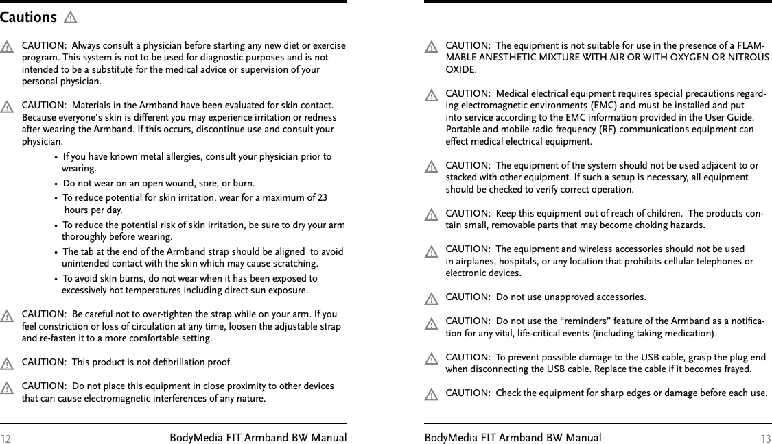 BodyMedia FIT Armband BW Manual BodyMedia FIT Armband BW ManualCAUTION:  Always consult a physician before starting any new diet or exercise program. This system is not to be used for diagnostic purposes and is not intended to be a substitute for the medical advice or supervision of your personal physician.CAUTION:  Materials in the Armband have been evaluated for skin contact. Because everyone’s skin is different you may experience irritation or redness after wearing the Armband. If this occurs, discontinue use and consult your physician.             •  If you have known metal allergies, consult your physician prior to                 wearing.                     •  Do not wear on an open wound, sore, or burn.                       •  To reduce potential for skin irritation, wear for a maximum of 23                  hours per day.              •  To reduce the potential risk of skin irritation, be sure to dry your arm                    thoroughly before wearing.             •  The tab at the end of the Armband strap should be aligned  to avoid                 unintended contact with the skin which may cause scratching.             •  To avoid skin burns, do not wear when it has been exposed to                 excessively hot temperatures including direct sun exposure.CAUTION:  Be careful not to over-tighten the strap while on your arm. If you feel constriction or loss of circulation at any time, loosen the adjustable strap and re-fasten it to a more comfortable setting.CAUTION:  This product is not deﬁbrillation proof.CAUTION:  Do not place this equipment in close proximity to other devices that can cause electromagnetic interferences of any nature.Cautions12CAUTION:  The equipment is not suitable for use in the presence of a FLAM-MABLE ANESTHETIC MIXTURE WITH AIR OR WITH OXYGEN OR NITROUS OXIDE. CAUTION:  Medical electrical equipment requires special precautions regard-ing electromagnetic environments (EMC) and must be installed and put into service according to the EMC information provided in the User Guide. Portable and mobile radio frequency (RF) communications equipment can effect medical electrical equipment.CAUTION:  The equipment of the system should not be used adjacent to or stacked with other equipment. If such a setup is necessary, all equipment should be checked to verify correct operation.CAUTION:  Keep this equipment out of reach of children.  The products con-tain small, removable parts that may become choking hazards.CAUTION:  The equipment and wireless accessories should not be used in airplanes, hospitals, or any location that prohibits cellular telephones or electronic devices.CAUTION:  Do not use unapproved accessories.CAUTION:  Do not use the “reminders” feature of the Armband as a notiﬁca-tion for any vital, life-critical events (including taking medication).CAUTION:  To prevent possible damage to the USB cable, grasp the plug end when disconnecting the USB cable. Replace the cable if it becomes frayed.CAUTION:  Check the equipment for sharp edges or damage before each use.13